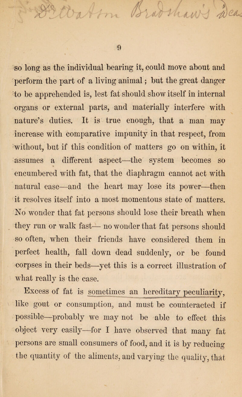 so long as the individual bearing it. could move about and perform the part of a living animal; but the great danger to be apprehended is, lest fat should show itself in internal organs or external parts, and materially interfere with nature’s duties. It is true enough, that a man may increase with comparative impunity in that respect, from without, but if this condition of matters go on within, it assumes a different aspect—the system becomes so encumbered with fat, that the diaphragm cannot act with natural ease—and the heart may lose its power—then it resolves itself into a most momentous state of matters. No wonder that fat persons should lose their breath when they run or walk fast—- no wonder that fat persons should so often, when their friends have considered them in perfect health, fall down dead suddenly, or be found corpses in their beds—yet this is a correct illustration of what really is the case. Excess of fat is sometimes an hereditary peculiarity, like gout or consumption, and must be counteracted if possible—probably we may not be able to effect this object very easily—for I have observed that many fat persons are small consumers of food, and it is by reducing the quantity of the aliments, and varying the quality, that