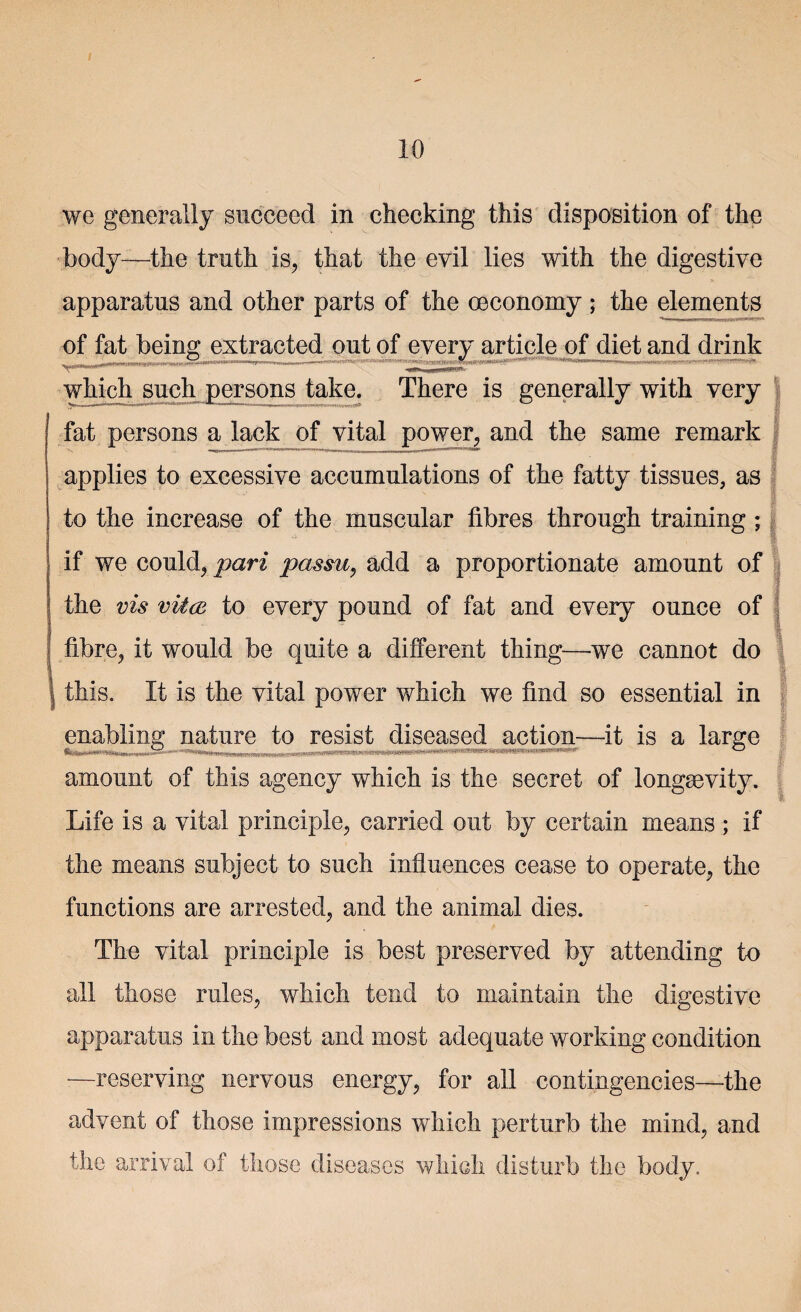 10 we generally succeed in checking this disposition of the body—the truth is, that the evil lies with the digestive apparatus and other parts of the oeconomy ; the elements of fat being extracted out of every article of diet and drink <1^11)111 dimi|i a in it , —— ■ 'fL,. * which such persons take. There is generally with very 1 fat persons a lack of vital power, and the same remark applies to excessive accumulations of the fatty tissues, as to the increase of the muscular fibres through training ; if we could, pari passu, add a proportionate amount of the vis vitcB to every pound of fat and every ounce of fibre, it would be quite a different thing—we cannot do this. It is the vital power which we find so essential in i enabling nature to resist diseased action—it is a large amount of this agency which is the secret of longevity. Life is a vital principle, carried out by certain means ; if the means subject to such influences cease to operate, the functions are arrested, and the animal dies. The vital principle is best preserved by attending to all those rules, which tend to maintain the digestive apparatus in the best and most adequate working condition —reserving nervous energy, for all contingencies—the advent of those impressions which perturb the mind, and the arrival of those diseases which disturb the body.