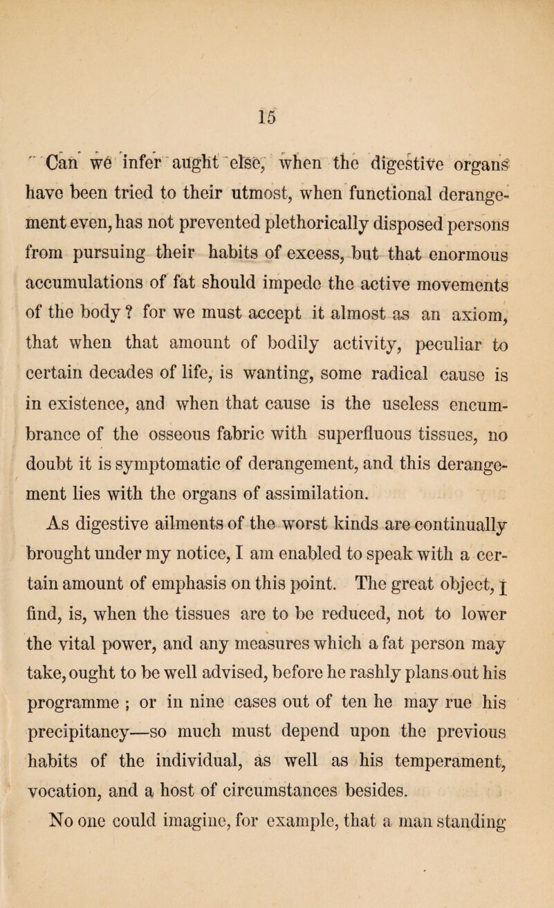 Can we infer aught “else, when the digestite organs have been tried to their utmost, when functional derange¬ ment even, has not prevented plethorically disposed persons from pursuing their habits of excess, but that enormous accumulations of fat should impede the active movements of the body ? for we must accept it almost as an axiom, that when that amount of bodily activity, peculiar to certain decades of life, is wanting, some radical cause is in existence, and when that cause is the useless encum¬ brance of the osseous fabric with superfluous tissues, no doubt it is symptomatic of derangement, and this derange¬ ment lies with the organs of assimilation. As digestive ailments of the worst kinds are continually brought under my notice, I am enabled to speak with a cer¬ tain amount of emphasis on this point. The great object, j find, is, when the tissues are to be reduced, not to lower the vital power, and any measures which a fat person may take, ought to be well advised, before he rashly plans out his programme ; or in nine cases out of ten he may rue his precipitancy—so much must depend upon the previous habits of the individual, as well as his temperament, vocation, and a host of circumstances besides. No one could imagine, for example, that a man standing