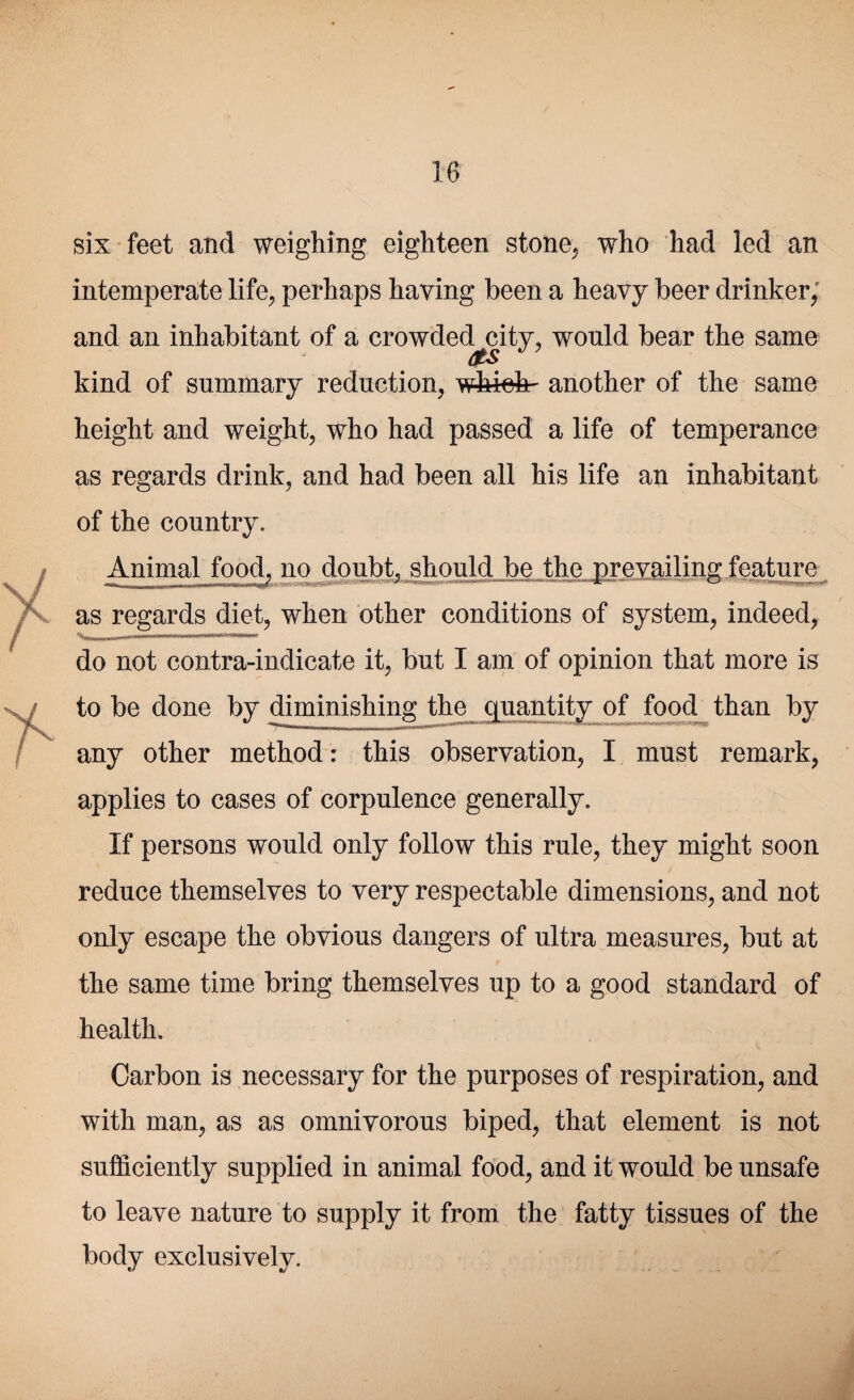 six feet and weighing eighteen stone, who had led an intemperate life, perhaps having been a heavy beer drinker, and an inhabitant of a crowded city, would bear the same AtS kind of summary reduction, whiefe- another of the same height and weight, who had passed a life of temperance as regards drink, and had been all his life an inhabitant of the country. Animal food, no doubt, should be the prevailing: feature - - Hir~ —-II .- urn—in ..IWIIHIIIIlf as regards diet, when other conditions of system, indeed, do not contra-indicate it, but I am of opinion that more is to be done by diminishing the quantity of food than by V ' UIM, |WTr——mail m I'liJfiirtjinrri iiarrTrr'-rTi r*i;-~-TrTT -HTflfT • ' any other method: this observation, I must remark, applies to cases of corpulence generally. If persons would only follow this rule, they might soon reduce themselves to very respectable dimensions, and not only escape the obvious dangers of ultra measures, but at the same time bring themselves up to a good standard of health. Carbon is necessary for the purposes of respiration, and with man, as as omnivorous biped, that element is not sufficiently supplied in animal food, and it would be unsafe to leave nature to supply it from the fatty tissues of the body exclusively.