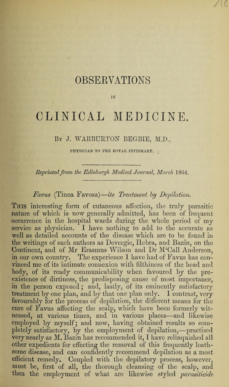 OBSERVATIONS IN CLINICAL MEDICINE, By J. WARBURTON BEGBXE, M.D., PHYSICIAN TO THE ROYAL INFIRMARY. , Reprinted from the Edinburgh Medical Journal, March 1864. Fccvus (Tinea Favosa)—its Treatment by Deputation. This interesting form of cutaneous affection, the truly parasitic nature of which is now generally admitted, has been of frequent occurrence in the hospital wards during the whole period of my service as physician. I have nothing to add to the accurate as well as detailed accounts of the disease which are to be found in the writings of such authors as Devergie, Hebra, and Bazin, on the Continent, and of Mr Erasmus Wilson and Dr McCall Anderson, in our own country. The experience I have had of Favus has con¬ vinced me of its intimate connexion with filthiness of the head and body, of its ready communicability when favoured by the pre¬ existence of dirtiness, the predisposing cause of most importance, in the person exposed; and, lastly, of its eminently satisfactory treatment by one plan, and by that one plan only. I contrast, very favourably for the process of depilation, the different means for the cure of Favus affecting the scalp, which have been formerly wit¬ nessed, at various times, and in various places—and likewise employed by myself; and now, having obtained results so com¬ pletely satisfactory, by the employment of depilation,—practised very nearly as M. Bazin has recommended it, I have relinquished all other expedients for effecting the removal of this frequently loath¬ some disease, and can confidently recommend depilation as a most efficient remedy. Coupled with the depilatory process, however, must be, first of all, the thorough cleansing of the scalp, and then the employment of what are likewise styled parasiticide