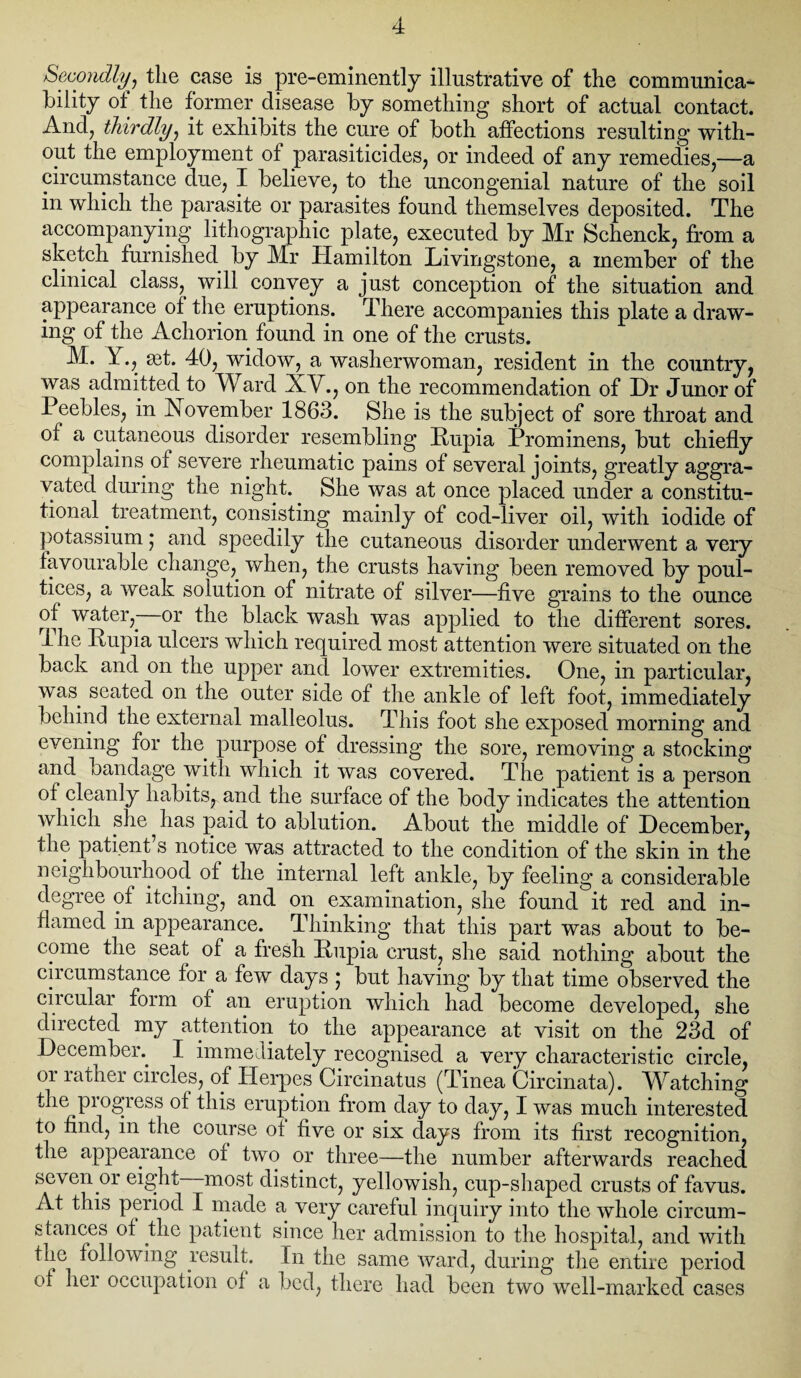 Secondlyq tlie case is pre-eminently illustrative of the communica¬ bility of the former disease by something short of actual contact. And, thirdly, it exhibits the cure of both affections resulting with¬ out the employment of parasiticides, or indeed of any remedies,—a circumstance due, I believe, to the uncongenial nature of the soil in which the parasite or parasites found themselves deposited. The accompanying lithographic plate, executed by Mr Schenck, from a sketch furnished by Mr Hamilton Livingstone, a member of the clinical class, will convey a just conception of the situation and appearance of the eruptions. There accompanies this plate a draw¬ ing of the Achorion found in one of the crusts. M. Y., a^t. 40, widow, a washerwoman, resident in the country, was admitted to W ard XV., on the recommendation of Hr Junor of Peebles, in November 1863. She is the subject of sore throat and of a cutaneous disorder resembling Pupia Prominens, but chiefly complains of severe rheumatic pains of several joints, greatly aggra¬ vated during the night. She was at once placed under a constitu¬ tional treatment, consisting mainly of cod-liver oil, with iodide of potassium ; and speedily the cutaneous disorder underwent a very favourable change, when, the crusts having been removed by poul¬ tices, a weak solution of nitrate of silver—five grains to the ounce of water,- or the black wash was applied to the different sores. Ihe Rupia ulcers which required most attention were situated on the back and on the upper and lower extremities. One, in particular, was seated on the outer side of the ankle of left foot, immediately behind the external malleolus. This foot she exposed morning and evening for the purpose of dressing the sore, removing a stocking and bandage with which it was covered. The patient is a person of cleanly habitSj, and the surface of the body indicates the attention which she has paid to ablution. About the middle of December, the patient’s notice w~as attracted to the condition of the skin in the neighbourhood of the internal left ankle, by feeling a considerable degree of itching, and on examination, she found it red and in¬ flamed in appearance. Thinking that this part was about to be¬ come the seat of a fresh Pupia crust, she said nothing about the circumstance for a few days ; but having by that time observed the ciicular form of an eruption which had become developed, she directed my attention to the appearance at visit on the 23d of December. I immediately recognised a very characteristic circle, or rather circles, of Herpes Circinatus (Tinea Circinata). Watching the progress of this eruption from day to day, I was much interested to find, in the course ot five or six days from its first recognition, the appearance of two or three—the number afterwards reached seven or eight—most distinct, yellowish, cup-shaped crusts of favus. At this period I made a very careful inquiry into the whole circum¬ stances of the patient since her admission to the hospital, and with the following result. In the same ward, during the entire period of her occupation of a bed, there had been two well-marked cases