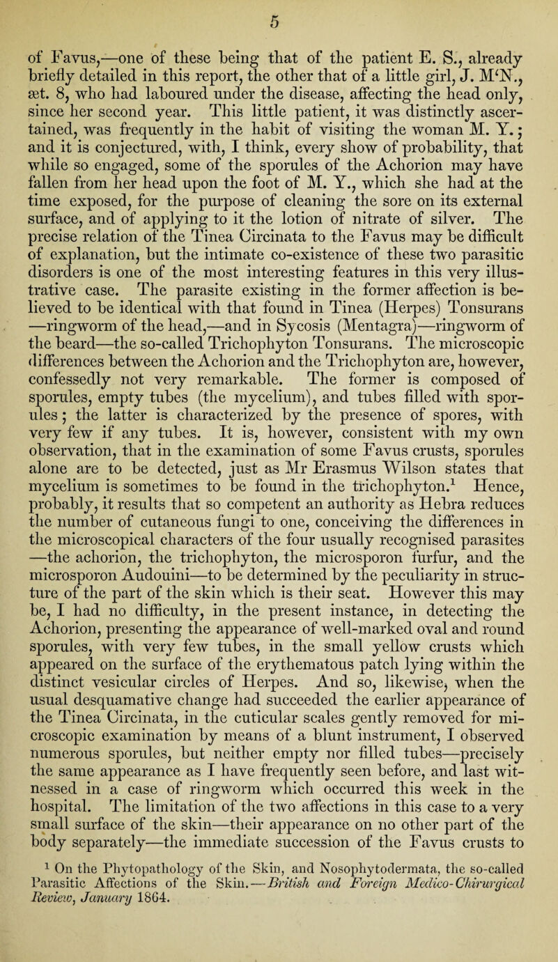 of Favus,—one of these being that of the patient E. S., already briefly detailed in this report, the other that of a little girl, J. M‘N., get. 8, who had laboured under the disease, affecting the head only, since her second year. This little patient, it was distinctly ascer¬ tained, was frequently in the habit of visiting the woman M. Y.; and it is conjectured, with, I think, every show of probability, that while so engaged, some of the sporules of the Achorion may have fallen from her head upon the foot of M. Y., which she had at the time exposed, for the purpose of cleaning the sore on its external surface, and of applying to it the lotion of nitrate of silver. The precise relation of the Tinea Circinata to the Favus may be difficult of explanation, but the intimate co-existence of these two parasitic disorders is one of the most interesting features in this very illus¬ trative case. The parasite existing in the former affection is be¬ lieved to be identical with that found in Tinea (Herpes) Tonsurans —ringworm of the head,—and in Sycosis (Mentagra)—ringworm of the beard—the so-called Trichophyton Tonsurans. The microscopic differences between the Achorion and the Trichophyton are, however, confessedly not very remarkable. The former is composed of sporules, empty tubes (the mycelium), and tubes filled with spor¬ ules ; the latter is characterized by the presence of spores, with very few if any tubes. It is, however, consistent with my own observation, that in the examination of some Favus crusts, sporules alone are to be detected, just as Mr Erasmus Wilson states that mycelium is sometimes to be found in the trichophyton.1 Hence, probably, it results that so competent an authority as Hebra reduces the number of cutaneous fungi to one, conceiving the differences in the microscopical characters of the four usually recognised parasites —the achorion, the trichophyton, the microsporon furfur, and the microsporon Audouini—to be determined by the peculiarity in struc¬ ture of the part of the skin which is their seat. However this may be, I had no difficulty, in the present instance, in detecting the Achorion, presenting the appearance of well-marked oval and round sporules, with very few tubes, in the small yellow crusts which appeared on the surface of the erythematous patch lying within the distinct vesicular circles of Herpes. And so, likewise^ when the usual desquamative change had succeeded the earlier appearance of the Tinea Circinata, in the cuticular scales gently removed for mi¬ croscopic examination by means of a blunt instrument, I observed numerous sporules, but neither empty nor filled tubes—precisely the same appearance as I have frequently seen before, and last wit¬ nessed in a case of ringworm which occurred this week in the hospital. The limitation of the two affections in this case to a very small surface of the skin—their appearance on no other part of the body separately—the immediate succession of the Favus crusts to 1 On tlie Phytopathology of the Skin, and Nosophytodermata, the so-called Parasitic Affections of the Skin.—British and Foreign Medico- Chirurgiccd Review, January 1864.