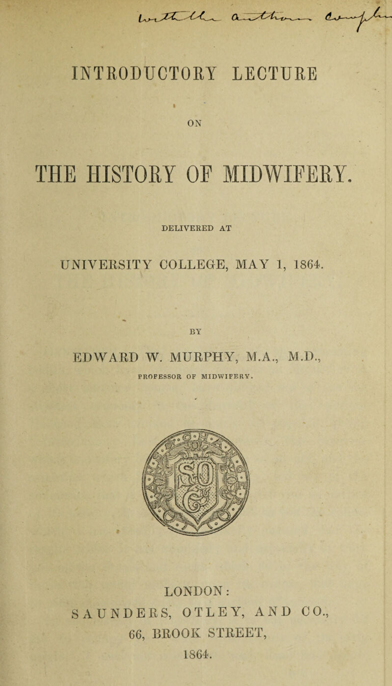 INTRODUCTORY LECTURE i ON THE HISTORY OF MIDWIFERY. DELIVERED AT UNIVERSITY COLLEGE, MAY 1, 1864. BY EDWARD W. MURPHY, M.A., M.D., PROFESSOR OF MIDWIFERY. LONDON: SAUNDERS, OTLEY, AND CO., 66, BROOK STREET, 1864.