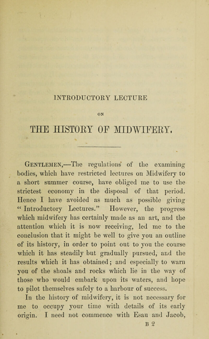 ON THE HISTORY OF MIDWIFERY, Gentlemen,—The regulations of the examining bodies, which have restricted lectures on Midwifery to a short summer course, have obliged me to use the strictest economy in the disposal of that period. Hence I have avoided as much as possible giving “ Introductory Lectures.” However, the progress which midwifery has certainly made as an art, and the attention which it is now receiving, led me to the conclusion that it might be well to give you an outline of its history, in order to point out to you the course which it has steadily but gradually pursued, and the results which it has obtained; and especially to warn you of the shoals and rocks which lie in the way of those who would embark upon its waters, and hope to pilot themselves safely to a harbour of success. In the history of midwifery, it is not necessary for me to occupy your time with details of its early origin. I need not commence with Esau and Jacob,