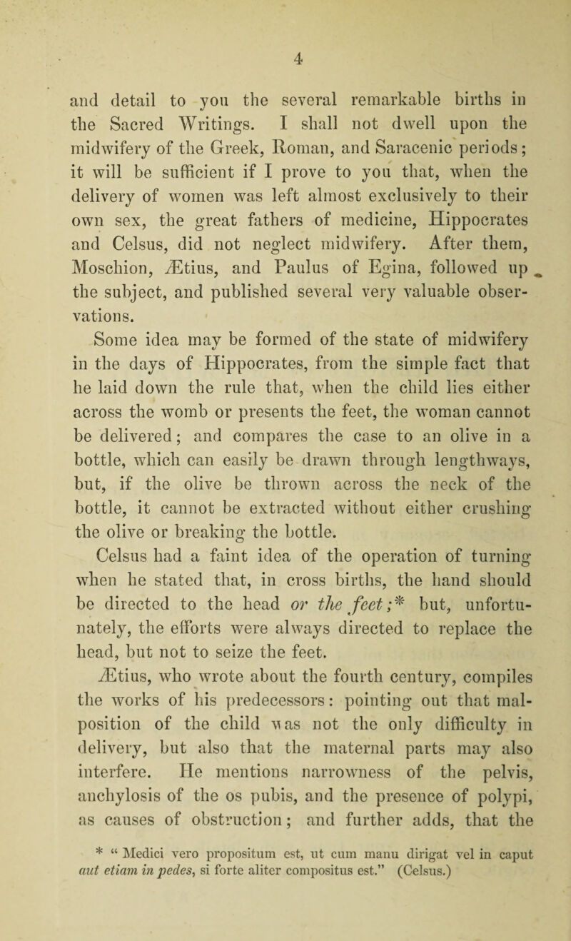 and detail to you the several remarkable births in the Sacred Writings. I shall not dwell upon the midwifery of the Greek, Homan, and Saracenic periods; it will be sufficient if I prove to you that, when the delivery of women was left almost exclusively to their own sex, the great fathers of medicine, Hippocrates and Celsus, did not neglect midwifery. After them, Moschion, iEtius, and Paulus of Egina, followed up ^ the subject, and published several very valuable obser¬ vations. Some idea may be formed of the state of midwifery in the days of Hippocrates, from the simple fact that he laid down the rule that, when the child lies either across the womb or presents the feet, the woman cannot be delivered; and compares the case to an olive in a bottle, which can easily be drawn through lengthways, but, if the olive be thrown across the neck of the bottle, it cannot be extracted without either crushing the olive or breaking the bottle. Celsus had a faint idea of the operation of turning when he stated that, in cross births, the hand should be directed to the head or the feet;* but, unfortu¬ nately, the efforts were always directed to replace the head, but not to seize the feet. iEtius, who wrote about the fourth century, compiles the works of his predecessors: pointing out that mal¬ position of the child v as not the only difficulty in delivery, but also that the maternal parts may also interfere. He mentions narrowness of the pelvis, anchylosis of the os pubis, and the presence of polypi, as causes of obstruction; and further adds, that the * “ Medici vero propositum est, ut cum manu dirigat vel in caput ant etiam in pedes, si forte aliter compositus est.” (Celsus.)