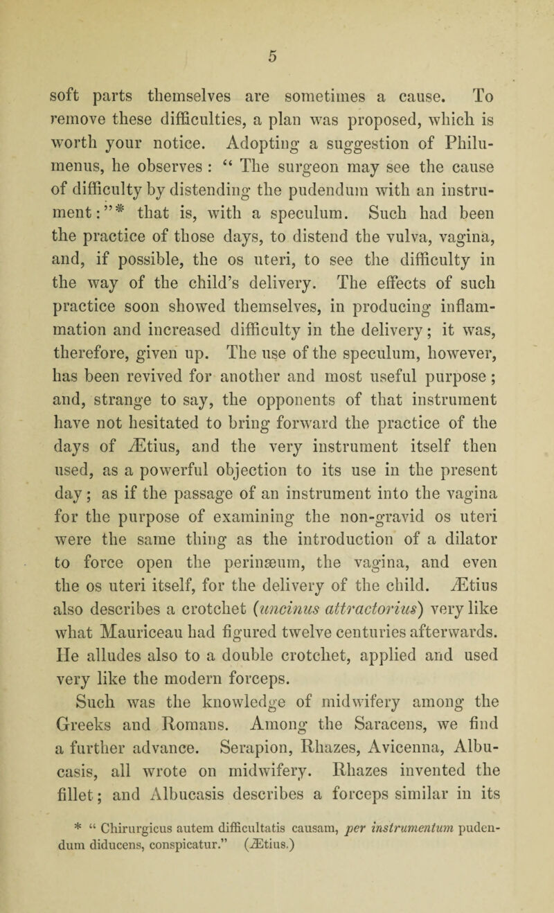 soft parts themselves are sometimes a cause. To remove these difficulties, a plan was proposed, which is worth your notice. Adopting a suggestion of Philu- menus, he observes : “ The surgeon may see the cause of difficulty by distending the pudendum with an instru¬ ment that is, with a speculum. Such had been the practice of those days, to distend the vulva, vagina, and, if possible, the os uteri, to see the difficulty in the way of the child’s delivery. The effects of such practice soon showed themselves, in producing inflam¬ mation and increased difficulty in the delivery; it was, therefore, given up. The use of the speculum, however, has been revived for another and most useful purpose; and, strange to say, the opponents of that instrument have not hesitated to bring forward the practice of the days of iEtius, and the very instrument itself then used, as a powerful objection to its use in the present day; as if the passage of an instrument into the vagina for the purpose of examining the non-gravid os uteri were the same thing as the introduction of a dilator to force open the perinseum, the vagina, and even the os uteri itself, for the delivery of the child. iEtius also describes a crotchet (uncinus attractorius) very like what Mauriceau had figured twelve centuries afterwards. He alludes also to a double crotchet, applied and used very like the modern forceps. Such was the knowledge of midwifery among the Greeks and Romans. Among the Saracens, we find a further advance. Serapion, Rhazes, Avicenna, Albu- casis, all wrote on midwifery. Rhazes invented the fillet; and Albucasis describes a forceps similar in its * “ Chirurgicus autem difficultatis causam, per instrumentum puden¬ dum diducens, conspicatur.” (iEtius.)