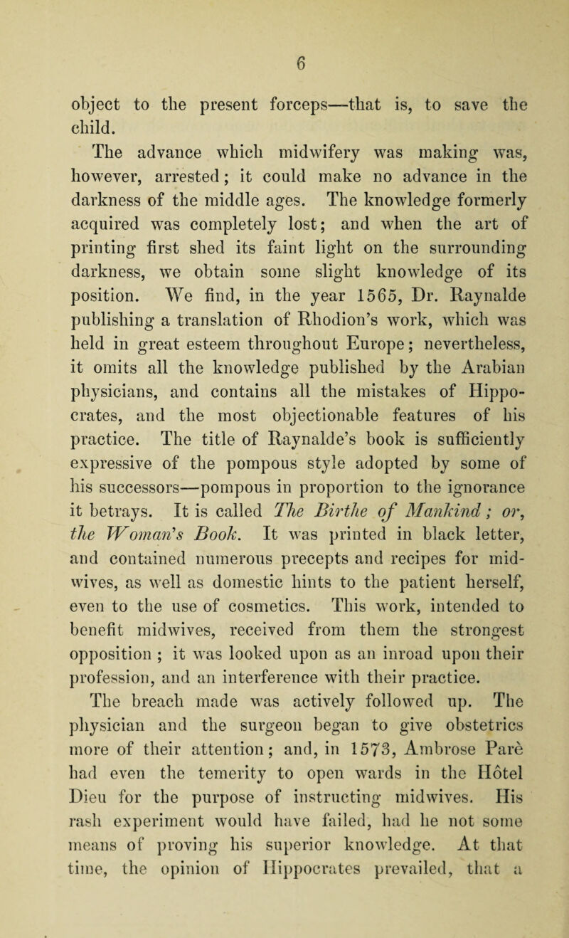 object to the present forceps—that is, to save the child. The advance which midwifery was making was, however, arrested; it could make no advance in the darkness of the middle ages. The knowledge formerly acquired was completely lost; and when the art of printing first shed its faint light on the surrounding darkness, we obtain some slight knowledge of its position. We find, in the year 1565, Dr. Raynalde publishing a translation of Rhodion’s work, which was held in great esteem throughout Europe; nevertheless, it omits all the knowledge published by the Arabian physicians, and contains all the mistakes of Hippo¬ crates, and the most objectionable features of his practice. The title of Raynalde’s book is sufficiently expressive of the pompous style adopted by some of his successors—pompous in proportion to the ignorance it betrays. It is called The Birthe of Mankind; or, the JVOman's Book. It was printed in black letter, and contained numerous precepts and recipes for mid¬ wives, as well as domestic hints to the patient herself, even to the use of cosmetics. This work, intended to benefit midwives, received from them the strongest opposition ; it was looked upon as an inroad upon their profession, and an interference with their practice. The breach made was actively followed up. The physician and the surgeon began to give obstetrics more of their attention; and, in 1573, Ambrose Pare had even the temerity to open wards in the Hotel Dieu for the purpose of instructing midwives. His rash experiment would have failed, had he not some means of proving his superior knowledge. At that time, the opinion of Hippocrates prevailed, that a