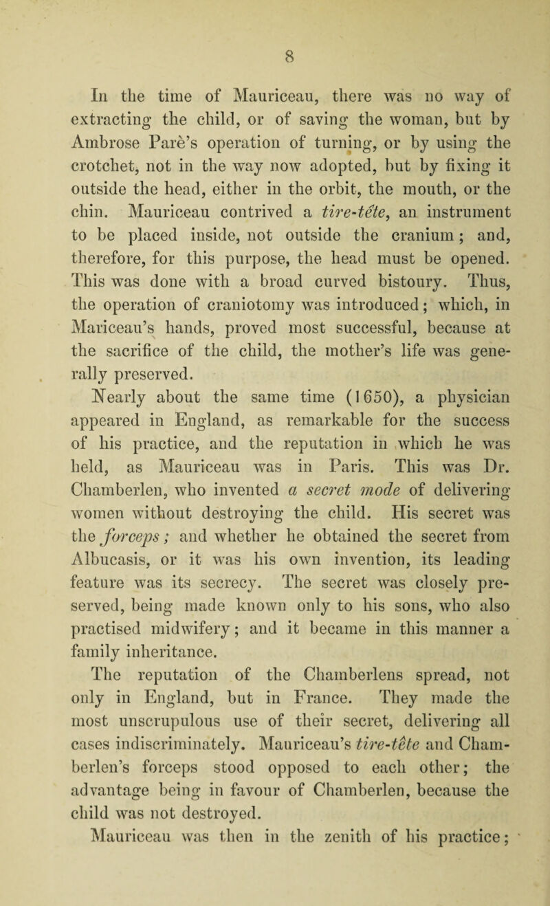 In the time of Mauriceau, there was no way of extracting the child, or of saving the woman, but by Ambrose Pare’s operation of turning, or by using the crotchet, not in the way now adopted, but by fixing it outside the head, either in the orbit, the mouth, or the chin. Mauriceau contrived a tire-tete, an instrument to be placed inside, not outside the cranium; and, therefore, for this purpose, the head must be opened. This was done with a broad curved bistoury. Thus, the operation of craniotomy was introduced; which, in Mariceau’s hands, proved most successful, because at the sacrifice of the child, the mother’s life was gene¬ rally preserved. Nearly about the same time (1650), a physician appeared in England, as remarkable for the success of his practice, and the reputation in which he was held, as Mauriceau was in Paris. This was Dr. Chamberlen, who invented a secret mode of delivering women without destroying the child. His secret was the forceps; and whether he obtained the secret from Albucasis, or it was his own invention, its leading feature was its secrecy. The secret was closely pre¬ served, being made known only to his sons, who also practised midwifery; and it became in this manner a family inheritance. The reputation of the Chamberlens spread, not only in England, but in France. They made the most unscrupulous use of their secret, delivering all cases indiscriminately. Mauriceau’s tire-tete and Cham- berlen’s forceps stood opposed to each other; the advantage being in favour of Chamberlen, because the child was not destroyed. Mauriceau was then in the zenith of his practice;