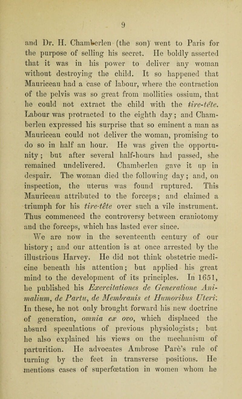 and Dr. II. Chamberlen (the son) went to Paris for the purpose of selling his secret. He boldly asserted that it was in his power to deliver any woman without destroying the child. It so happened that Mauriceau had a case of labour, where the contraction of the pelvis was so great from mollities ossium, that he could not extract the child with the tire-tete. Labour was protracted to the eighth day; and Cham- berlen expressed his surprise that so eminent a man as Mauriceau could not deliver the woman, promising to do so in half an hour. He was given the opportu¬ nity ; but after several half-hours had passed, she remained undelivered. Chamberlen gave it up in despair. The woman died the following day; and, on inspection, the uterus was found ruptured. This Mauriceau attributed to the forceps; and claimed a triumph for his tire-tete over such a vile instrument. Thus commenced the controversy between craniotomy and the forceps, which has lasted ever since. We are now in the seventeenth century of our history ; and our attention is at once arrested by the illustrious Harvey. He did not think obstetric medi¬ cine beneath his attention; but applied his great mind to the development of its principles. In 1651, he published his Exercitationes de Generatione Ani- malium, de Part a, de Membranis et Hmnoribus Uteri'. In these, he not only brought forward his new doctrine of generation, omnia ex ovo, which displaced the absurd speculations of previous physiologists; but he also explained his views on the mechanism of parturition. He advocates Ambrose Pare’s rule of turning by the feet in transverse positions. He mentions cases of superfoetation in women whom he