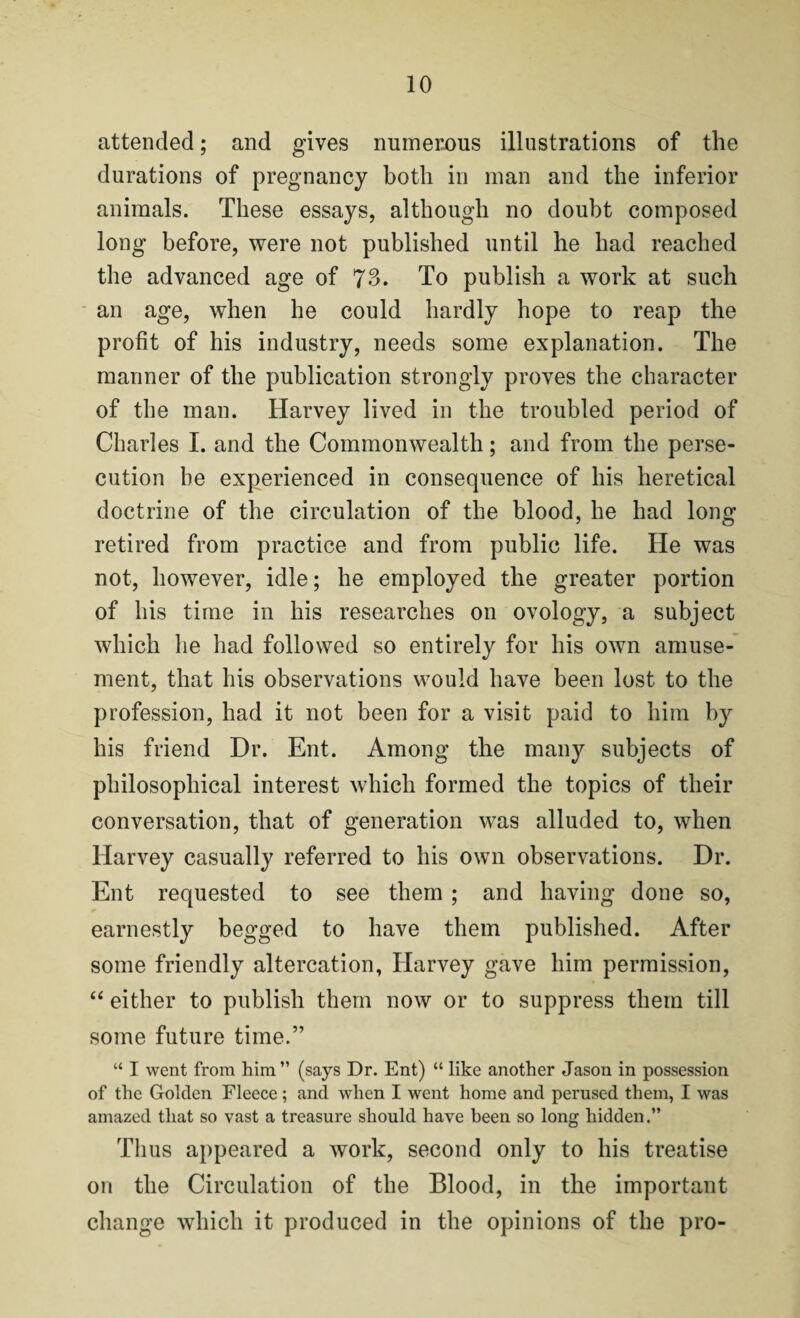 attended; and gives numerous illustrations of the durations of pregnancy both in man and the inferior animals. These essays, although no doubt composed long before, were not published until he had reached the advanced age of 73. To publish a work at such an age, when he could hardly hope to reap the profit of his industry, needs some explanation. The manner of the publication strongly proves the character of the man. Harvey lived in the troubled period of Charles I. and the Commonwealth; and from the perse¬ cution be experienced in consequence of his heretical doctrine of the circulation of the blood, he had long retired from practice and from public life. He was not, however, idle; he employed the greater portion of his time in his researches on ovology, a subject which he had followed so entirely for his own amuse¬ ment, that his observations would have been lost to the profession, had it not been for a visit paid to him by his friend Dr. Ent. Among the many subjects of philosophical interest which formed the topics of their conversation, that of generation was alluded to, when Harvey casually referred to his own observations. Dr. Ent requested to see them ; and having done so, earnestly begged to have them published. After some friendly altercation, Harvey gave him permission, “ either to publish them now or to suppress them till some future time.” “ I went from him ” (says Dr. Ent) “ like another Jason in possession of the Golden Fleece; and when I went home and perused them, I was amazed that so vast a treasure should have been so long hidden.” Thus appeared a work, second only to his treatise on the Circulation of the Blood, in the important change which it produced in the opinions of the pro-