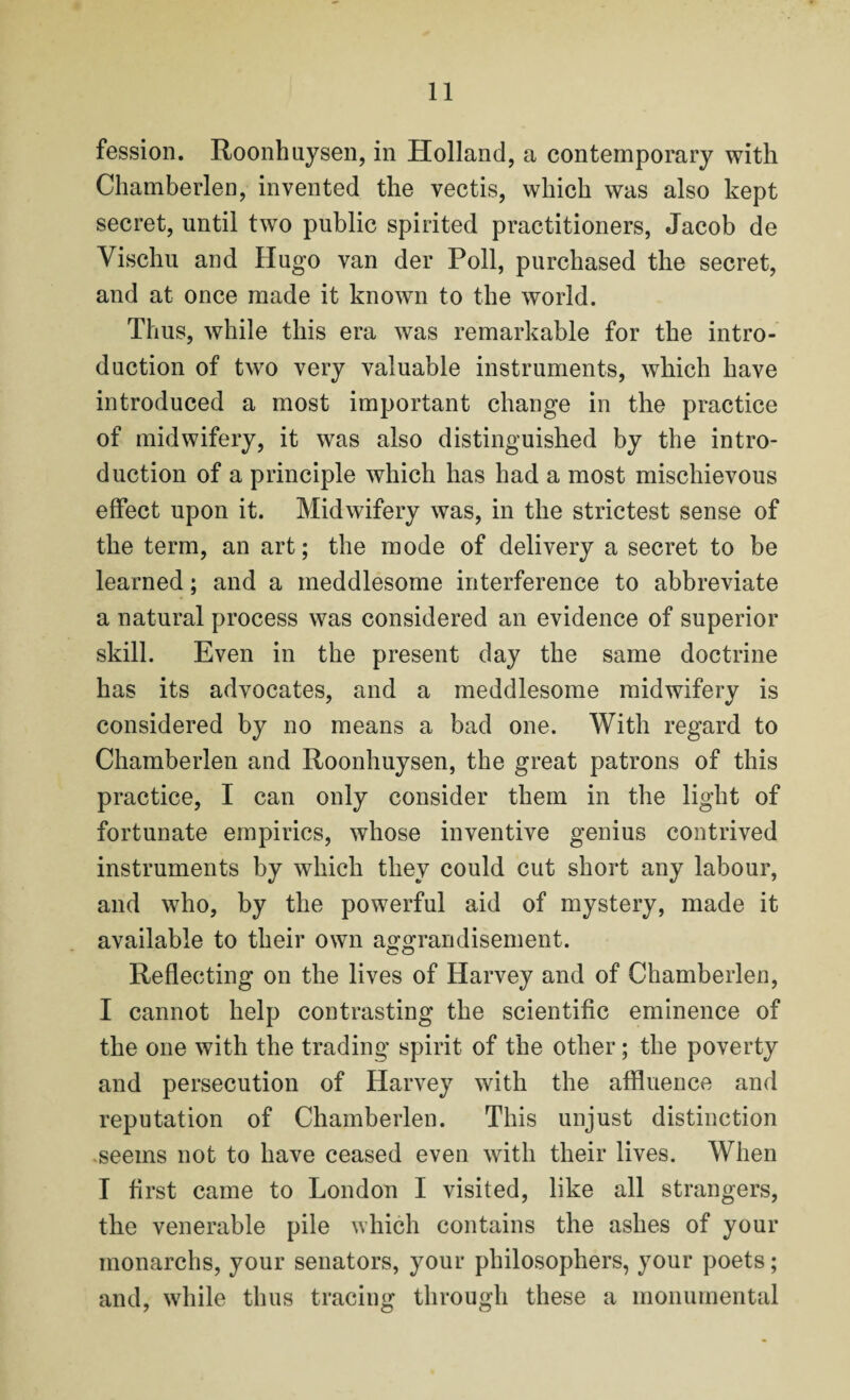 fession. Roonhuysen, in Holland, a contemporary with Chamberlen, invented the vectis, which was also kept secret, until two public spirited practitioners, Jacob de Vischu and Hugo van der Poll, purchased the secret, and at once made it known to the world. Thus, while this era was remarkable for the intro¬ duction of two very valuable instruments, which have introduced a most important change in the practice of midwifery, it was also distinguished by the intro¬ duction of a principle which has had a most mischievous effect upon it. Midwifery was, in the strictest sense of the term, an art; the mode of delivery a secret to be learned; and a meddlesome interference to abbreviate a natural process was considered an evidence of superior skill. Even in the present day the same doctrine has its advocates, and a meddlesome midwifery is considered by no means a bad one. With regard to Chamberlen and Roonhuysen, the great patrons of this practice, I can only consider them in the light of fortunate empirics, whose inventive genius contrived instruments by which they could cut short any labour, and who, by the powerful aid of mystery, made it available to their own aggrandisement. Reflecting on the lives of Harvey and of Chamberlen, I cannot help contrasting the scientific eminence of the one with the trading spirit of the other; the poverty and persecution of Harvey with the affluence and reputation of Chamberlen. This unjust distinction seems not to have ceased even with their lives. When I first came to London I visited, like all strangers, the venerable pile which contains the ashes of your monarchs, your senators, your philosophers, your poets; and, while thus tracing through these a monumental