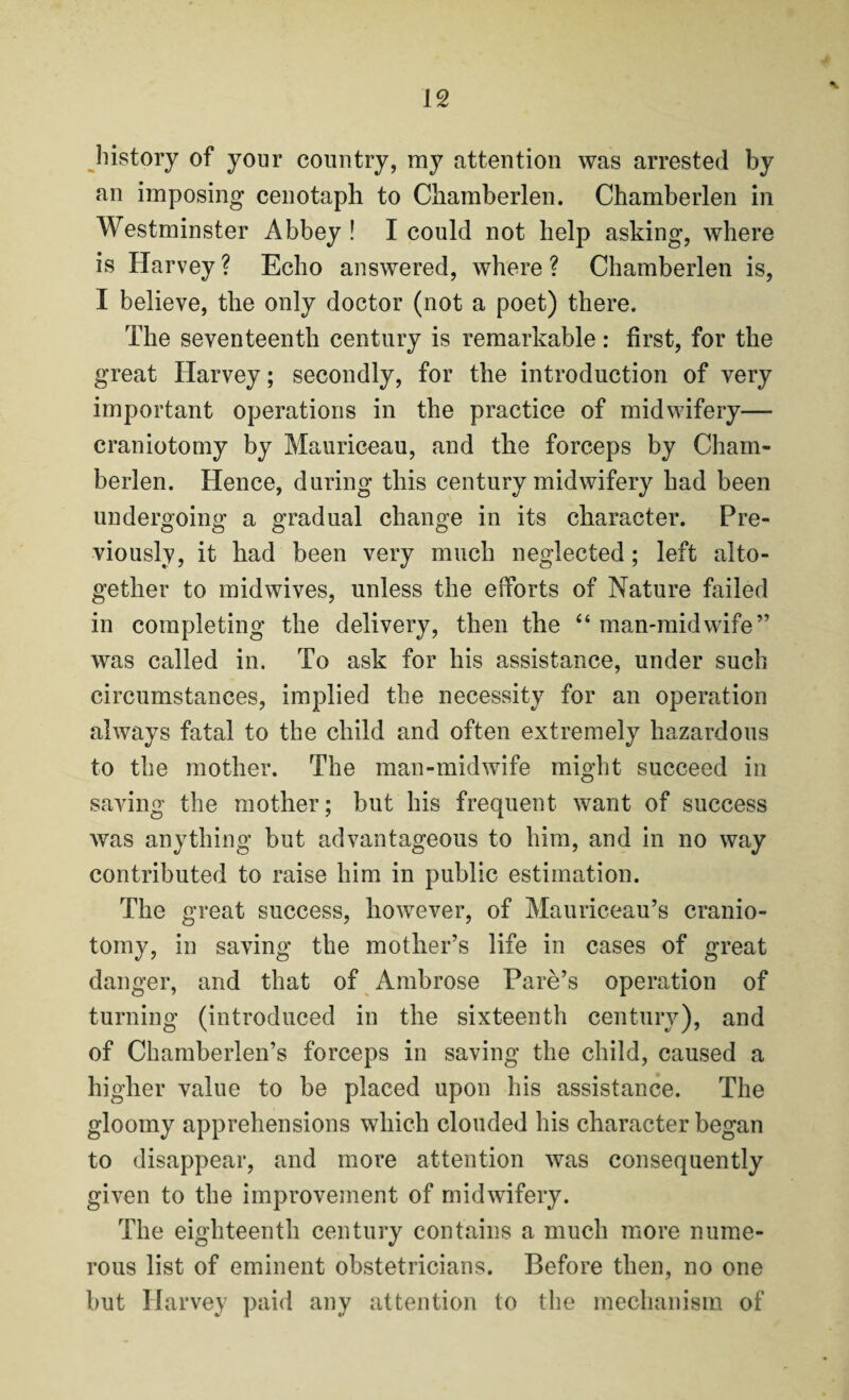 N history of your country, my attention was arrested by an imposing cenotaph to Chamberlen. Chamberlen in Westminster Abbey ! I could not help asking, where is Harvey ? Echo answered, where ? Chamberlen is, I believe, the only doctor (not a poet) there. The seventeenth century is remarkable: first, for the great Harvey; secondly, for the introduction of very important operations in the practice of midwifery— craniotomy by Mauriceau, and the forceps by Cham¬ berlen. Hence, during this century midwifery had been undergoing a gradual change in its character. Pre¬ viously, it had been very much neglected ; left alto¬ gether to midwives, unless the efforts of Nature failed in completing the delivery, then the “ man-midwife” was called in. To ask for his assistance, under such circumstances, implied the necessity for an operation always fatal to the child and often extremely hazardous to the mother. The man-midwife might succeed in saving the mother; but his frequent want of success was anything but advantageous to him, and in no way contributed to raise him in public estimation. The great success, however, of Mauriceau’s cranio¬ tomy, in saving the mother’s life in cases of great danger, and that of Ambrose Pare’s operation of turning (introduced in the sixteenth century), and of Chamberlen’s forceps in saving the child, caused a higher value to be placed upon his assistance. The gloomy apprehensions which clouded his character began to disappear, and more attention was consequently given to the improvement of midwifery. The eighteenth century contains a much more nume¬ rous list of eminent obstetricians. Before then, no one but Harvey paid any attention to the mechanism of