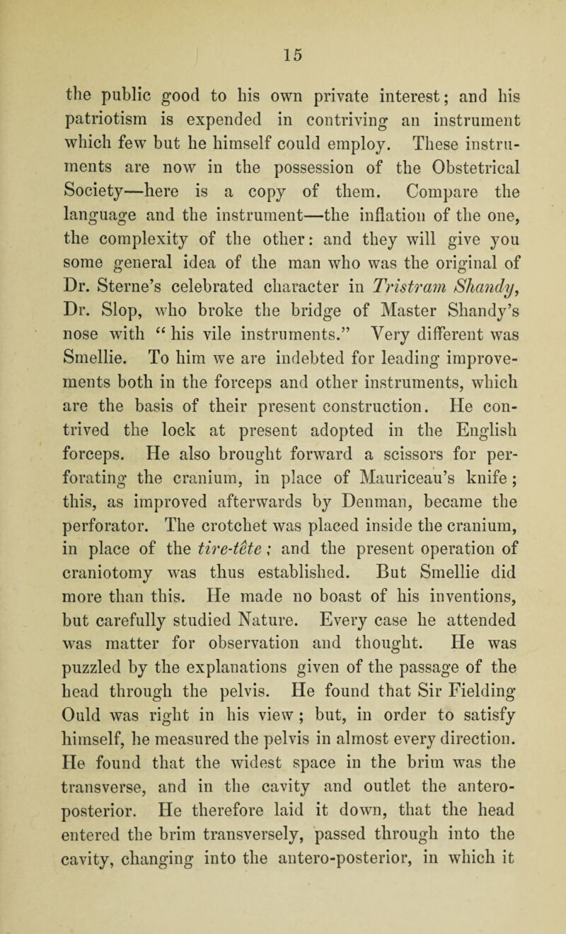 the public good to his own private interest; and his patriotism is expended in contriving an instrument which few but he himself could employ. These instru¬ ments are now in the possession of the Obstetrical Society—here is a copy of them. Compare the language and the instrument*—the inflation of the one, the complexity of the other: and they will give you some general idea of the man who was the original of Dr. Sterne’s celebrated character in Tristram Shandy, Dr. Slop, who broke the bridge of Master Shandy’s nose with “ his vile instruments.” Very different was Smellie. To him we are indebted for leading improve¬ ments both in the forceps and other instruments, which are the basis of their present construction. He con¬ trived the lock at present adopted in the English forceps. He also brought forward a scissors for per¬ forating the cranium, in place of Mauriceau’s knife ; this, as improved afterwards by Denman, became the perforator. The crotchet was placed inside the cranium, in place of the tire-tete; and the present operation of craniotomy was thus established. But Smellie did more than this. He made no boast of his inventions, but carefully studied Nature. Every case he attended was matter for observation and thought. He was puzzled by the explanations given of the passage of the head through the pelvis. He found that Sir Fielding Ould was right in his view ; but, in order to satisfy himself, he measured the pelvis in almost every direction. He found that the widest space in the brim was the transverse, and in the cavity and outlet the antero¬ posterior. He therefore laid it down, that the head entered the brim transversely, passed through into the cavity, changing into the antero-posterior, in which it