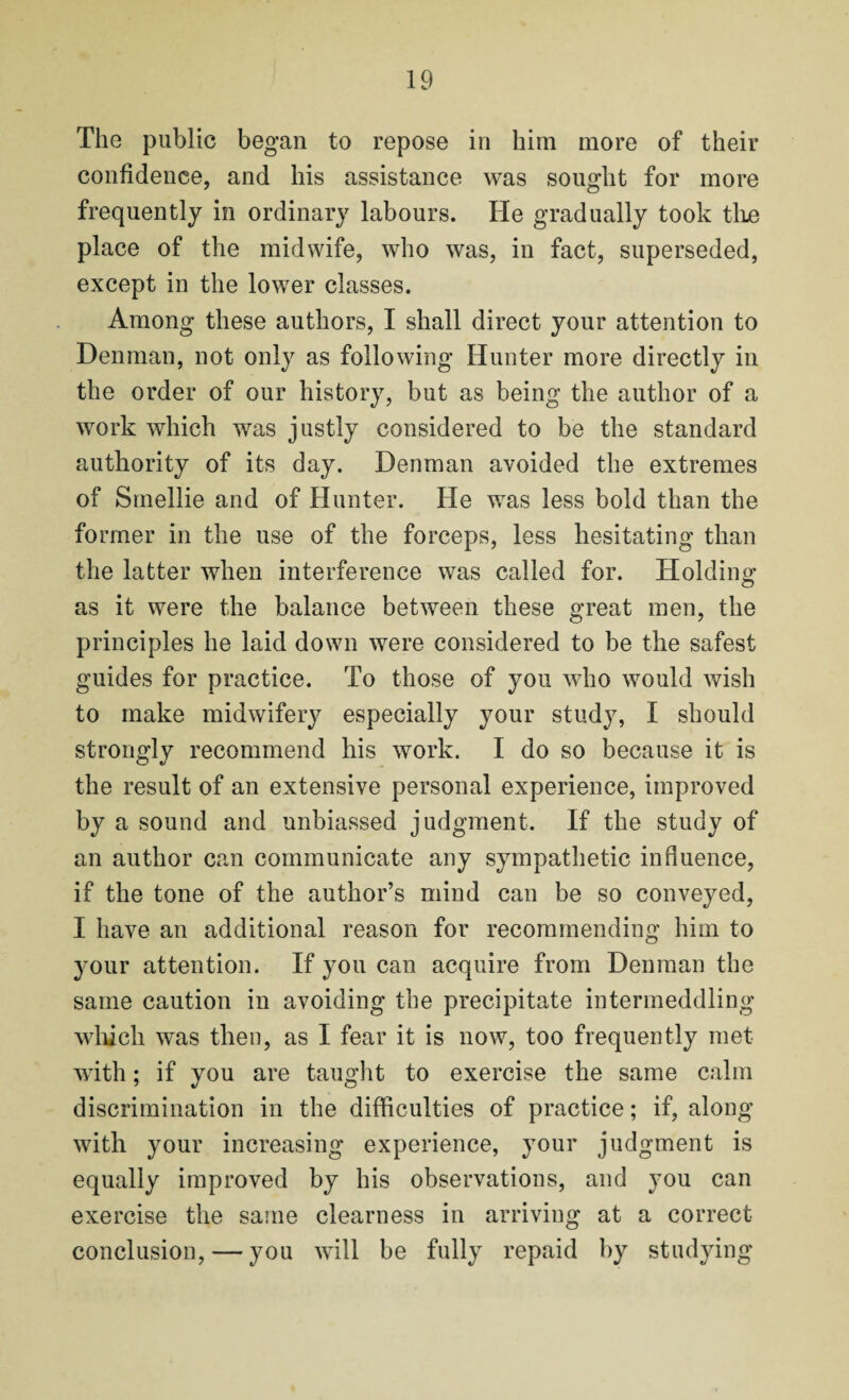 The public began to repose in him more of their confidence, and his assistance was sought for more frequently in ordinary labours. He gradually took the place of the midwife, who was, in fact, superseded, except in the lower classes. Among these authors, I shall direct your attention to Denman, not only as following Hunter more directly in the order of our history, but as being the author of a work which was justly considered to be the standard authority of its day. Denman avoided the extremes of Smellie and of Hunter. He was less bold than the former in the use of the forceps, less hesitating than the latter when interference was called for. Holding as it were the balance between these great men, the principles he laid down were considered to be the safest guides for practice. To those of you who would wish to make midwifery especially your study, I should strongly recommend his work. I do so because it is the result of an extensive personal experience, improved by a sound and unbiassed judgment. If the study of an author can communicate any sympathetic influence, if the tone of the author’s mind can be so conveyed, I have an additional reason for recommending him to your attention. If you can acquire from Denman the same caution in avoiding the precipitate intermeddling which was then, as I fear it is now, too frequently met with; if you are taught to exercise the same calm discrimination in the difficulties of practice; if, along with your increasing experience, your judgment is equally improved by his observations, and you can exercise the same clearness in arriving at a correct conclusion, — you will be fully repaid by studying