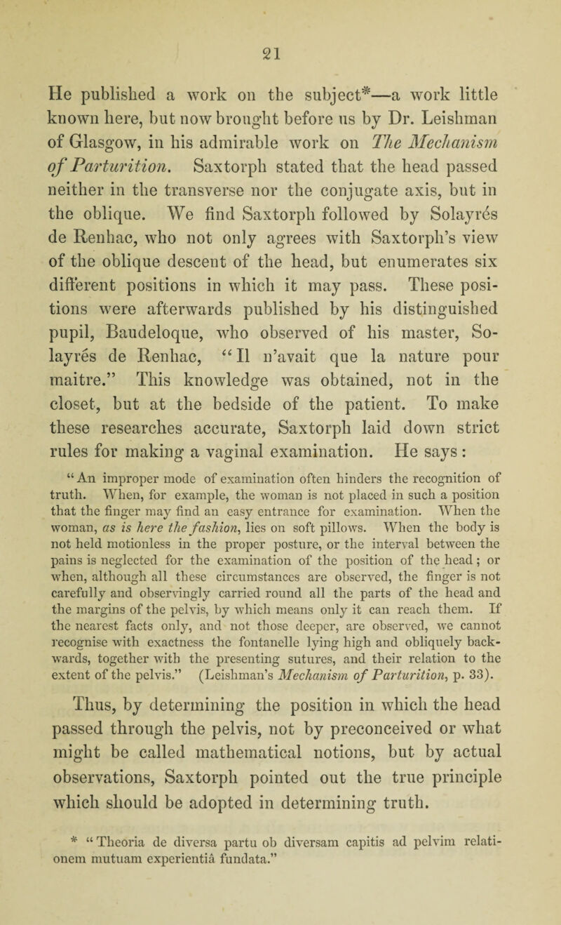 He published a work on the subject*—a work little known here, but now brought before us by Dr. Leishman of Glasgow, in his admirable work on The Mechanism of Parturition. Saxtorph stated that the head passed neither in the transverse nor the conjugate axis, but in the oblique. We find Saxtorph followed by Solayres de Renhac, who not only agrees with Saxtorph’s view of the oblique descent of the head, but enumerates six different positions in which it may pass. These posi¬ tions were afterwards published by his distinguished pupil, Baudeloque, who observed of his master, So¬ layres de Renhac, “ II n’avait que la nature pour maitre.” This knowledge was obtained, not in the closet, but at the bedside of the patient. To make these researches accurate, Saxtorph laid down strict rules for making a vaginal examination. He says : “ An improper mode of examination often hinders the recognition of truth. When, for example, the woman is not placed in such a position that the finger may find an easy entrance for examination. When the woman, as is here the fashion, lies on soft pillows. When the body is not held motionless in the proper posture, or the interval between the pains is neglected for the examination of the position of the head; or when, although all these circumstances are observed, the finger is not carefully and observingly carried round all the parts of the head and the margins of the pelvis, by which means only it can reach them. If the nearest facts only, and not those deeper, are observed, we cannot recognise with exactness the fontanelle lying high and obliquely back¬ wards, together with the presenting sutures, and their relation to the extent of the pelvis.” (Leishman’s Mechanism of Parturition, p. 33). Thus, by determining the position in which the head passed through the pelvis, not by preconceived or what might be called mathematical notions, but by actual observations, Saxtorph pointed out the true principle which should be adopted in determining truth. * “ Tlieoria de diversa partu ob diversam capitis ad pelvim relati- onem mutuam experientia fundata.”