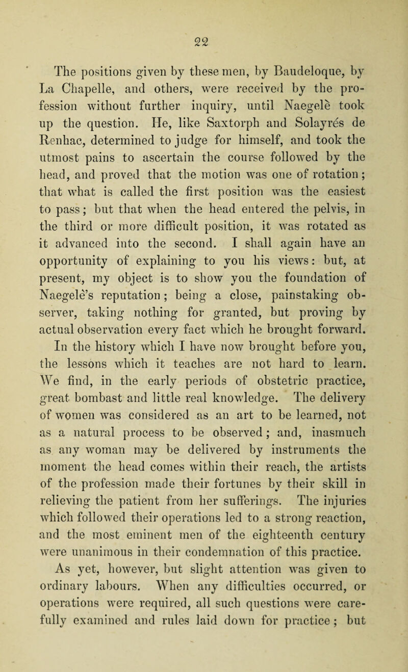 The positions given by these men, by Baudeloque, by La Chapelle, and others, were received by the pro¬ fession without further inquiry, until Naegele took up the question. He, like Saxtorph and Solayres de Renhac, determined to judge for himself, and took the utmost pains to ascertain the course followed by the head, and proved that the motion was one of rotation; that what is called the first position was the easiest to pass; but that when the head entered the pelvis, in the third or more difficult position, it was rotated as it advanced into the second. I shall again have an opportunity of explaining to you his views: but, at present, my object is to show you the foundation of Naegele’s reputation ; being a close, painstaking ob¬ server, taking nothing for granted, but proving by actual observation every fact which he brought forward. In the history which I have now brought before you, the lessons which it teaches are not hard to learn. We find, in the early periods of obstetric practice, great bombast and little real knowledge. The delivery of women was considered as an art to be learned, not as a natural process to be observed ; and, inasmuch as any woman may be delivered by instruments the moment the head comes within their reach, the artists of the profession made their fortunes by their skill in relieving the patient from her sufferings. The injuries which followed their operations led to a strong reaction, and the most eminent men of the eighteenth century were unanimous in their condemnation of this practice. As yet, however, but slight attention was given to ordinary labours. When any difficulties occurred, or operations were required, all such questions were care¬ fully examined and rules laid down for practice ; but