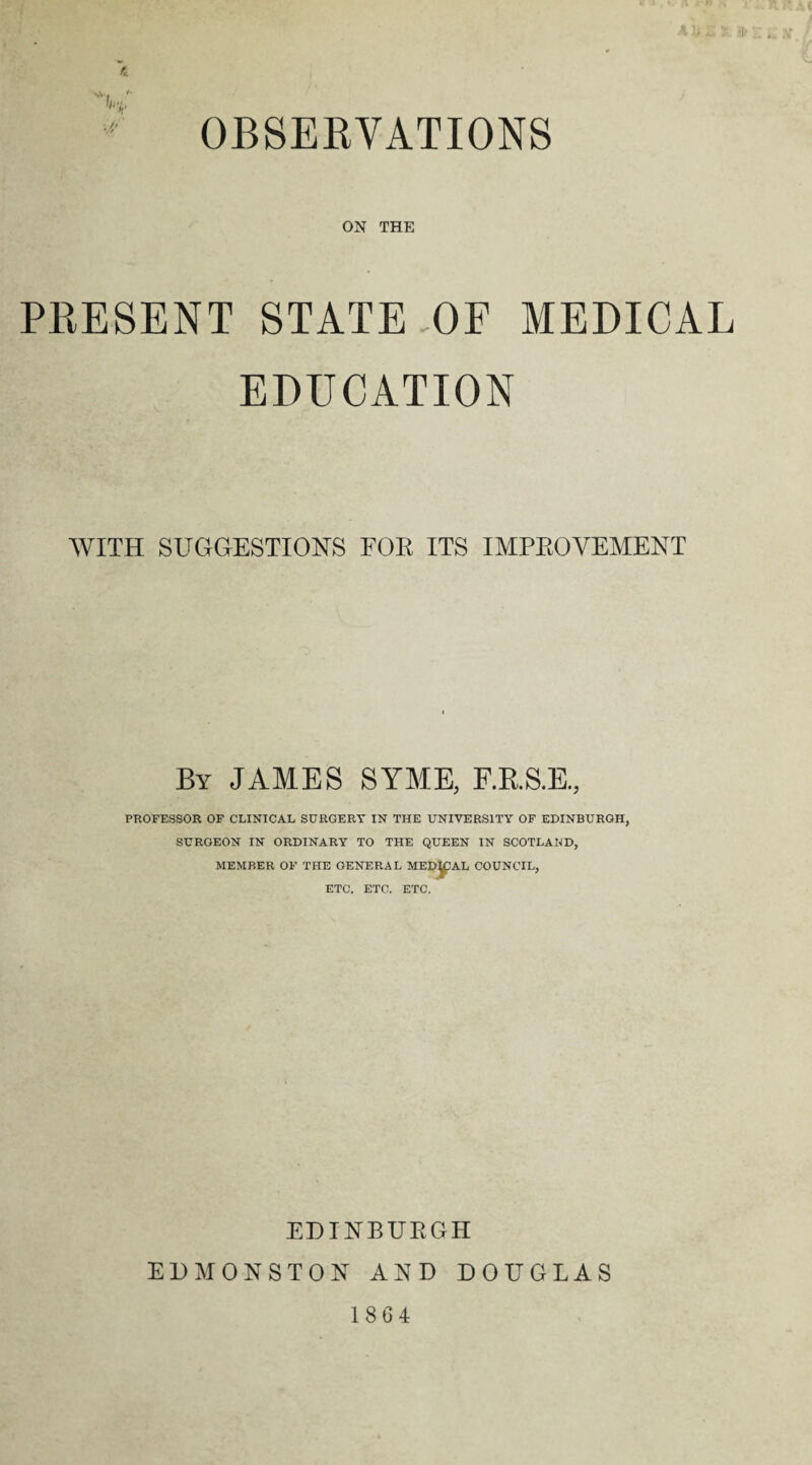 K. OBSERVATIONS vV ; h ' ON THE PRESENT STATE OF MEDICAL EDUCATION WITH SUGGESTIONS FOR ITS IMPROVEMENT By JAMES SYME, F.R.S.E, PROFESSOR OF CLINICAL SURGERY IN THE UNIVERSITY OF EDINBURGH, SURGEON IN ORDINARY TO THE QUEEN IN SCOTLAND, MEMBER OF THE GENERAL MEDIAL COUNCIL, ETC. ETC. ETC. EDINBURGH EDMONSTON AND DOUGLAS 1864