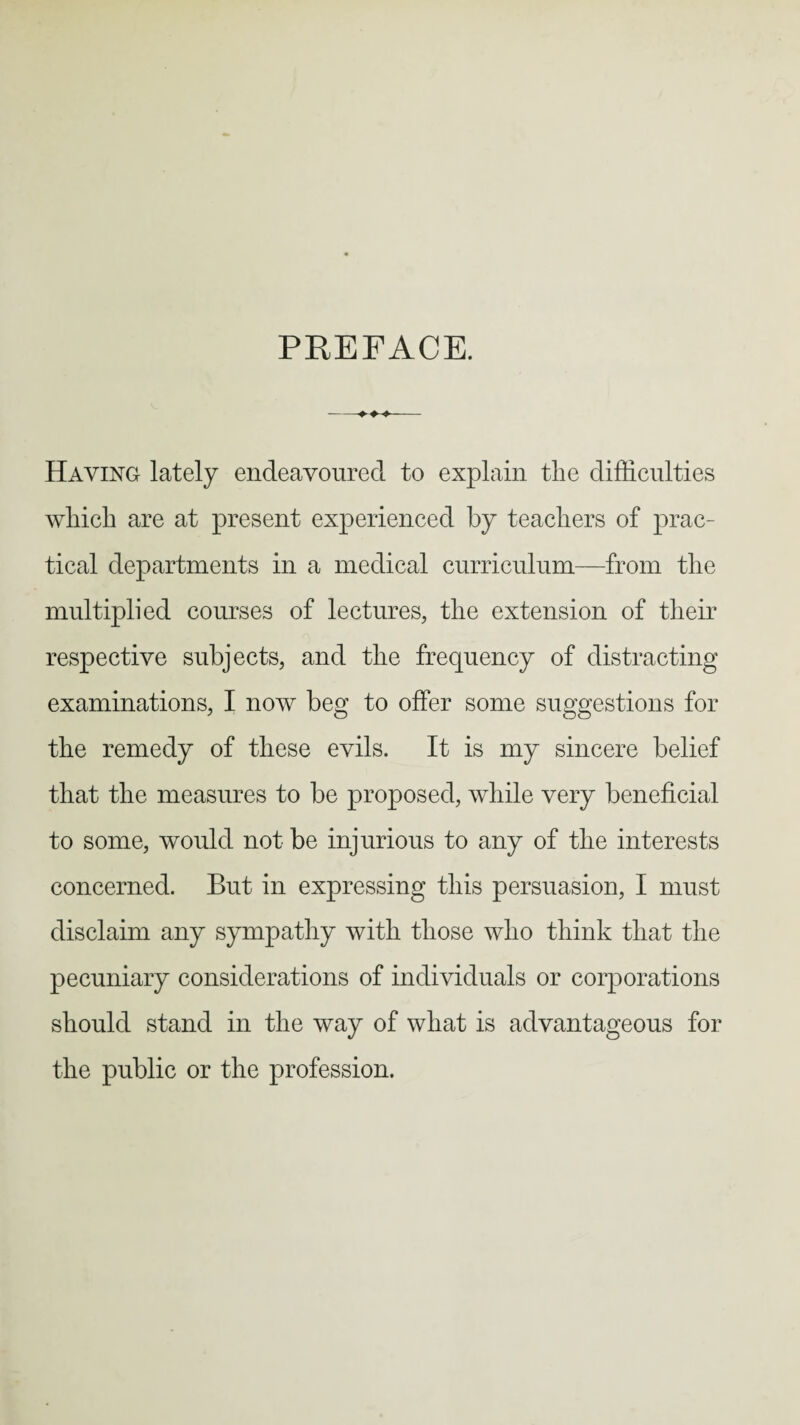 PREFACE. -- Haying lately endeavoured to explain the difficulties which are at present experienced by teachers of prac¬ tical departments in a medical curriculum—from the multiplied courses of lectures, the extension of their respective subjects, and the frequency of distracting examinations, I now beg to offer some suggestions for the remedy of these evils. It is my sincere belief that the measures to be proposed, while very beneficial to some, would not be injurious to any of the interests concerned. But in expressing this persuasion, I must disclaim any sympathy with those who think that the pecuniary considerations of individuals or corporations should stand in the way of what is advantageous for the public or the profession.