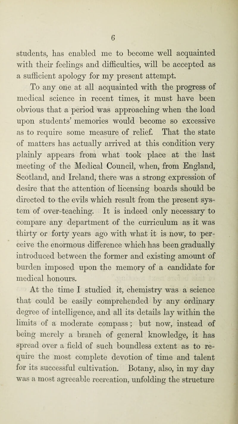 students, has enabled me to become well acquainted with their feelings and difficulties, will be accepted as a sufficient apology for my present attempt. To any one at all acquainted with the progress of medical science in recent times, it must have been obvious that a period was approaching when the load upon students' memories would become so excessive as to require some measure of relief. That the state of matters has actually arrived at this condition very plainly appears from what took place at the last meeting of the Medical Council, when, from England, Scotland, and Ireland, there was a strong expression of desire that the attention of licensing boards should be directed to the evils which result from the present sys¬ tem of over-teaching. It is indeed only necessary to compare any department of the curriculum as it was thirty or forty years ago with what it is now, to per¬ ceive the enormous difference which has been gradually introduced between the former and existing amount of burden imposed upon the memory of a candidate for medical honours. At the time I studied it, chemistry was a science that could be easily comprehended by any ordinary degree of intelligence, and all its details lay within the limits of a moderate compass; but now, instead of being merely a branch of general knowledge, it has spread over a field of such boundless extent as to re¬ quire the most complete devotion of time and talent for its successful cultivation. Botany, also, in my day was a most agreeable recreation, unfolding the structure