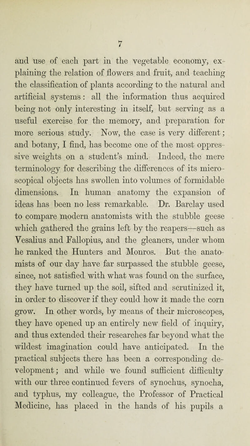 and use of each part in the vegetable economy, ex¬ plaining the relation of flowers and fruit, and teaching the classification of plants according to the natural and artificial systems : all the information thus acquired being not only interesting in itself, but serving as a useful exercise for the memory, and preparation for more serious study. Now, the case is very different; and botany, I find, has become one of the most oppres¬ sive weights on a student’s mind. Indeed, the mere terminology for describing the differences of its micro¬ scopical objects has swollen into volumes of formidable dimensions. In human anatomy the expansion of ideas has been no less remarkable. Dr. Barclay used to compare modern anatomists with the stubble geese which gathered the grains left by the reapers—such as Vesalius and Fallopius, and the gleaners, under whom he ranked the Hunters and Monros. But the anato- mists of our day have far surpassed the stubble geese, since, not satisfied with what was found on the surface, they have turned up the soil, sifted and scrutinized it, in order to discover if they could how it made the corn grow. In other words, by means of their microscopes, they have opened up an entirely new field of inquiry, and thus extended their researches far beyond what the wildest imagination could have anticipated. In the practical subjects there has been a corresponding de¬ velopment; and while we found sufficient difficulty with our three continued fevers of synochus, synocha, and typhus, my colleague, the Professor of Practical Medicine, has placed in the hands of his pupils a