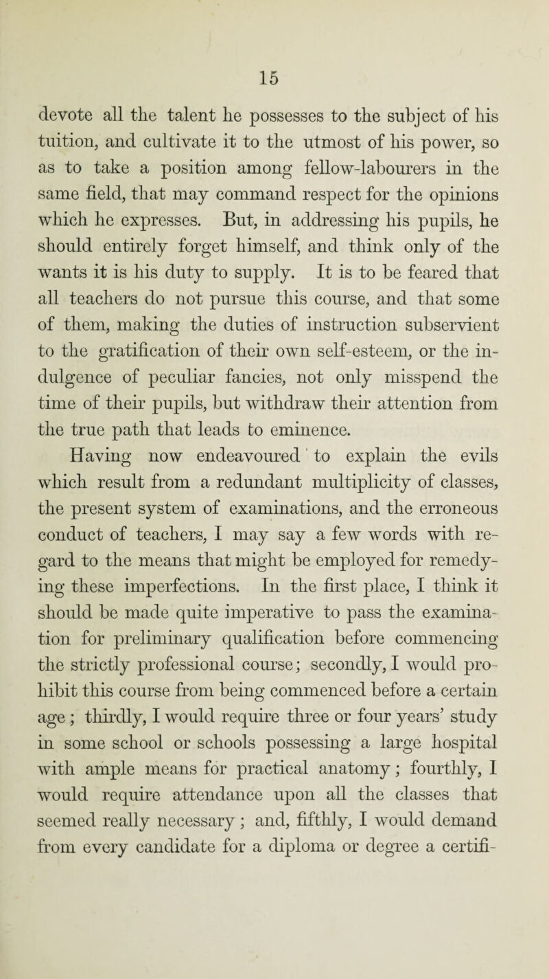 devote all the talent lie possesses to the subject of his tuition, and cultivate it to the utmost of his power, so as to take a position among fellow-labourers in the same field, that may command respect for the opinions which he expresses. But, in addressing his pupils, he should entirely forget himself, and think only of the wants it is his duty to supply. It is to be feared that all teachers do not pursue this course, and that some of them, making the duties of instruction subservient to the gratification of their own self-esteem, or the in¬ dulgence of peculiar fancies, not only misspend the time of their pupils, but withdraw their attention from the true path that leads to eminence. Having now endeavoured to explain the evils which result from a redundant multiplicity of classes, the present system of examinations, and the erroneous conduct of teachers, I may say a few words with re¬ gard to the means that might be employed for remedy¬ ing these imperfections. In the first place, I think it should be made quite imperative to pass the examina¬ tion for preliminary qualification before commencing the strictly professional course; secondly, I would pro¬ hibit this course from being commenced before a certain age ; thirdly, I would require three or four years’ study in some school or schools possessing a large hospital with ample means for practical anatomy; fourthly, I would require attendance upon all the classes that seemed really necessary; and, fifthly, I would demand from every candidate for a diploma or degree a certifi-