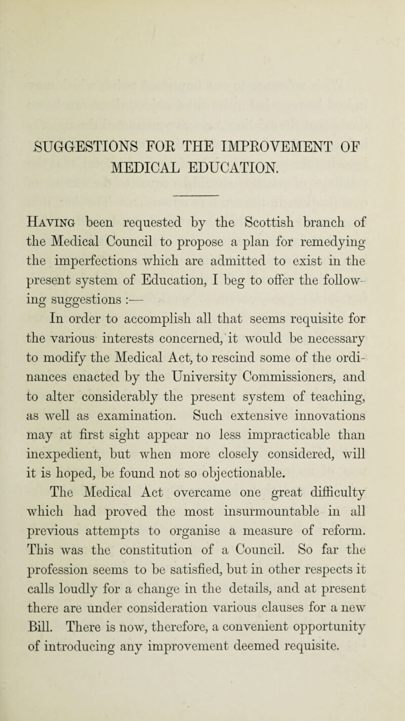 SUGGESTIONS FOR THE IMPROVEMENT OF MEDICAL EDUCATION. Having been requested by tbe Scottish branch of the Medical Council to propose a plan for remedying the imperfections which are admitted to exist in the present system of Education, I beg to offer the follow¬ ing suggestions :— In order to accomplish all that seems requisite for the various interests concerned,' it would be necessary to modify the Medical Act, to rescind some of the ordi¬ nances enacted by the University Commissioners, and to alter considerably the present system of teaching, as well as examination. Such extensive innovations may at first sight appear no less impracticable than inexpedient, but when more closely considered, will it is hoped, be found not so objectionable. The Medical Act overcame one great difficulty which had proved the most insurmountable in all previous attempts to organise a measure of reform. This was the constitution of a Council. So far the profession seems to be satisfied, but in other respects it calls loudly for a change in the details, and at present there are under consideration various clauses for a new Bill. There is now, therefore, a convenient opportunity of introducing any improvement deemed requisite.