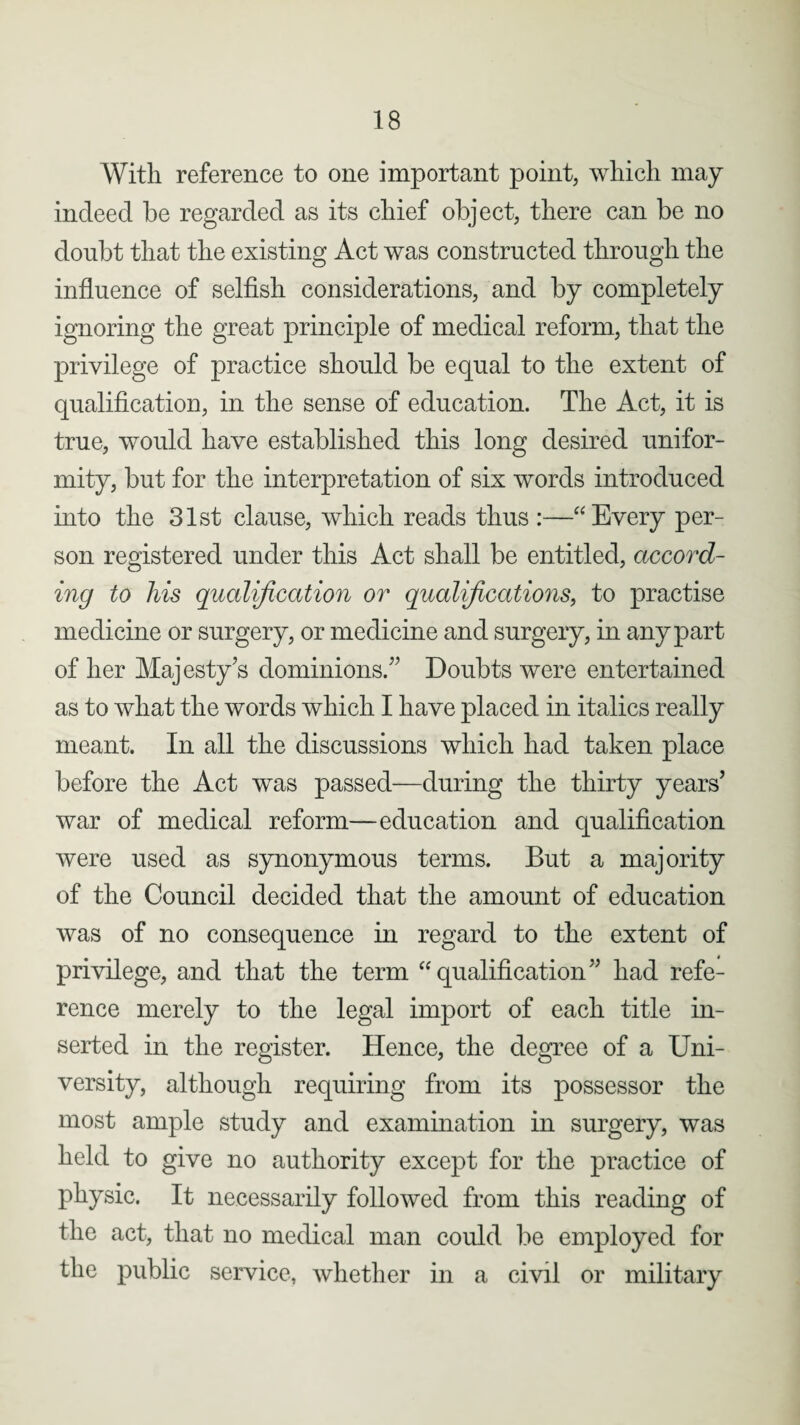 With reference to one important point, which may indeed be regarded as its chief object, there can be no doubt that the existing Act was constructed through the influence of selfish considerations, and by completely ignoring the great principle of medical reform, that the privilege of practice should be equal to the extent of qualification, in the sense of education. The Act, it is true, would have established this long desired unifor¬ mity, but for the interpretation of six words introduced into the 31st clause, which reads thus :—“Every per¬ son registered under this Act shall be entitled, accord¬ ing to liis qualification or qualifications, to practise medicine or surgery, or medicine and surgery, in any part of her Majesty’s dominions.” Doubts were entertained as to what the words which I have placed in italics really meant. In all the discussions which had taken place before the Act was passed—during the thirty years’ war of medical reform—education and qualification were used as synonymous terms. But a majority of the Council decided that the amount of education was of no consequence in regard to the extent of privilege, and that the term “qualification” had refe¬ rence merely to the legal import of each title in¬ serted in the register. Hence, the degree of a Uni¬ versity, although requiring from its possessor the most ample study and examination in surgery, was held to give no authority except for the practice of physic. It necessarily followed from this reading of the act, that no medical man could be employed for the public service, whether in a civil or military