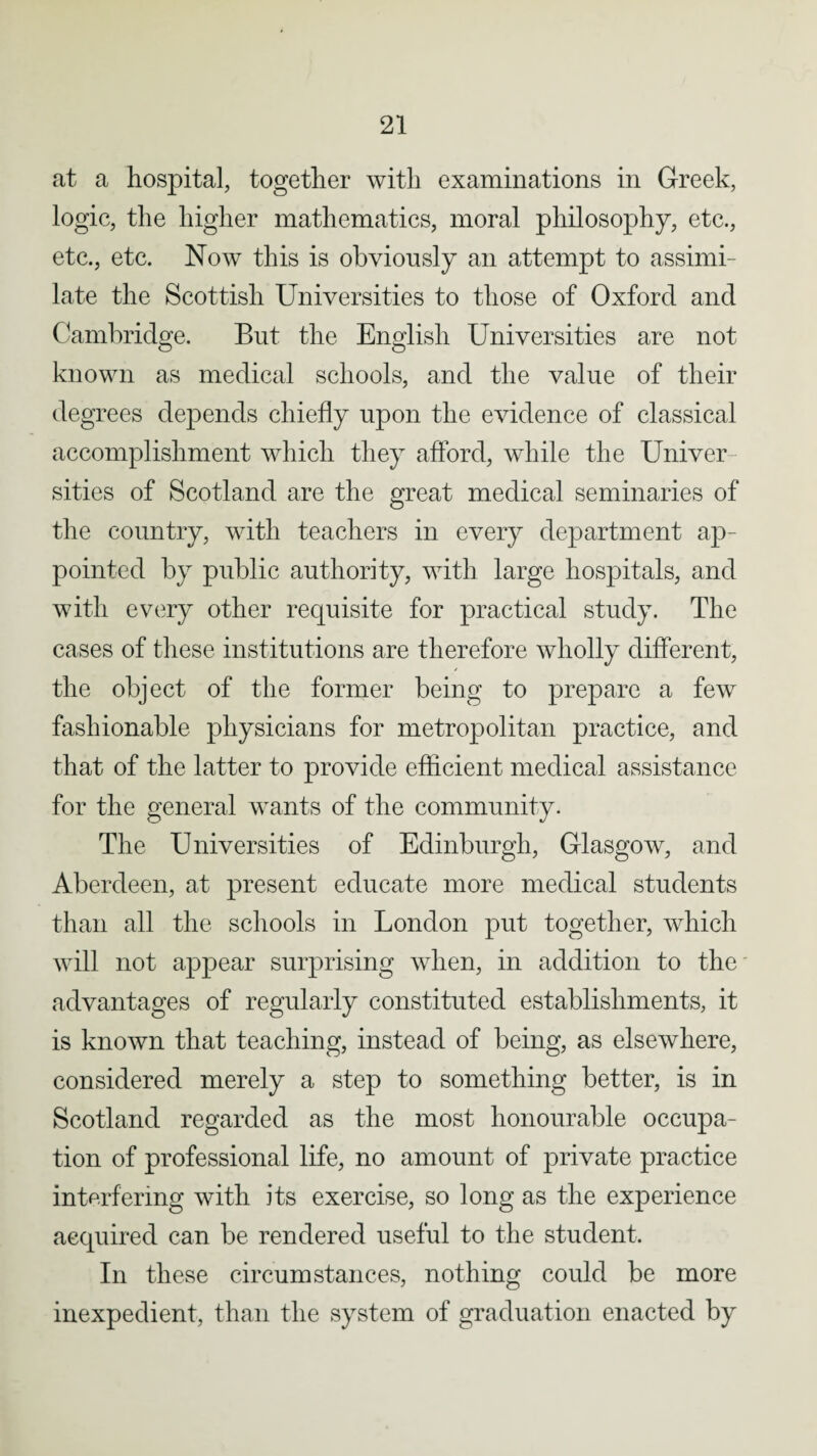 at a hospital, together with examinations in Greek, logic, the higher mathematics, moral philosophy, etc., etc., etc. Now this is obviously an attempt to assimi¬ late the Scottish Universities to those of Oxford and Cambridge. But the English Universities are not known as medical schools, and the value of their degrees depends chiefly upon the evidence of classical accomplishment which they afford, while the Univer sities of Scotland are the great medical seminaries of the country, with teachers in every department ap¬ pointed by public authority, with large hospitals, and with every other requisite for practical study. The cases of these institutions are therefore wholly different, the object of the former being to prepare a few fashionable physicians for metropolitan practice, and that of the latter to provide efficient medical assistance for the general wants of the community. The Universities of Edinburgh, Glasgow, and Aberdeen, at present educate more medical students than all the schools in London put together, which will not appear surprising when, in addition to the advantages of regularly constituted establishments, it is known that teaching, instead of being, as elsewhere, considered merely a step to something better, is in Scotland regarded as the most honourable occupa¬ tion of professional life, no amount of private practice interfering with its exercise, so long as the experience acquired can be rendered useful to the student. In these circumstances, nothing could be more inexpedient, than the system of graduation enacted by