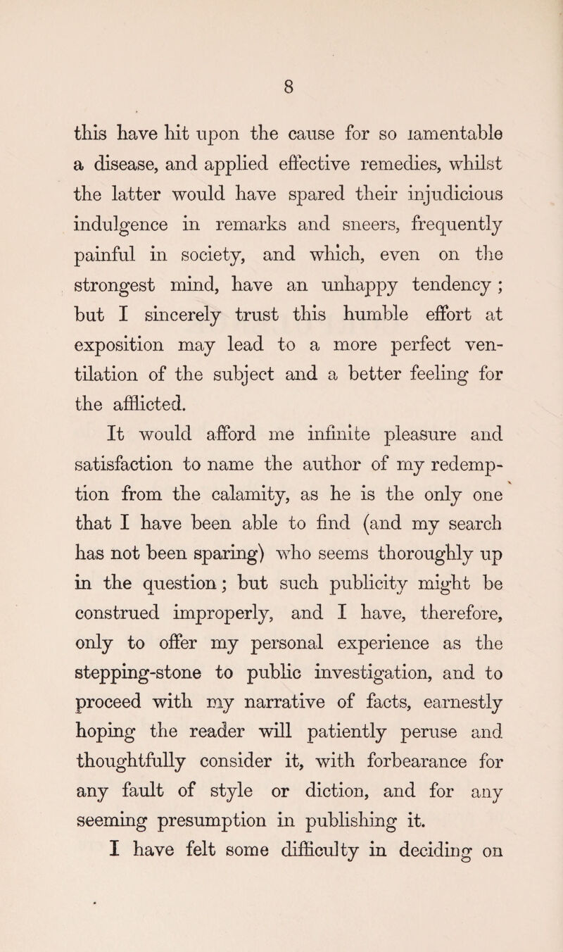 this have hit upon the cause for so lamentable a disease, and applied effective remedies, whilst the latter would have spared their injudicious indulgence in remarks and sneers, frequently painful in society, and which, even on tlie strongest mind, have an unhappy tendency; but I smcerely trust this humble effort at exposition may lead to a more perfect ven¬ tilation of the subject and a better feeling for the afHicted. It would afford me infinite pleasure and satisfaction to name the author of my redemp¬ tion from the calamity, as he is the only one that I have been able to find (and my search has not been sparing) who seems thoroughly up in the question; but such publicity might be construed improperly, and I have, therefore, only to offer my personal experience as the stepping-stone to public investigation, and to proceed with my narrative of facts, earnestly hoping the reader w'ill patiently peruse and thoughtfully consider it, with forbearance for any fault of style or diction, and for any seeming presumption in publishing it. I have felt some difiiculty in deciding on