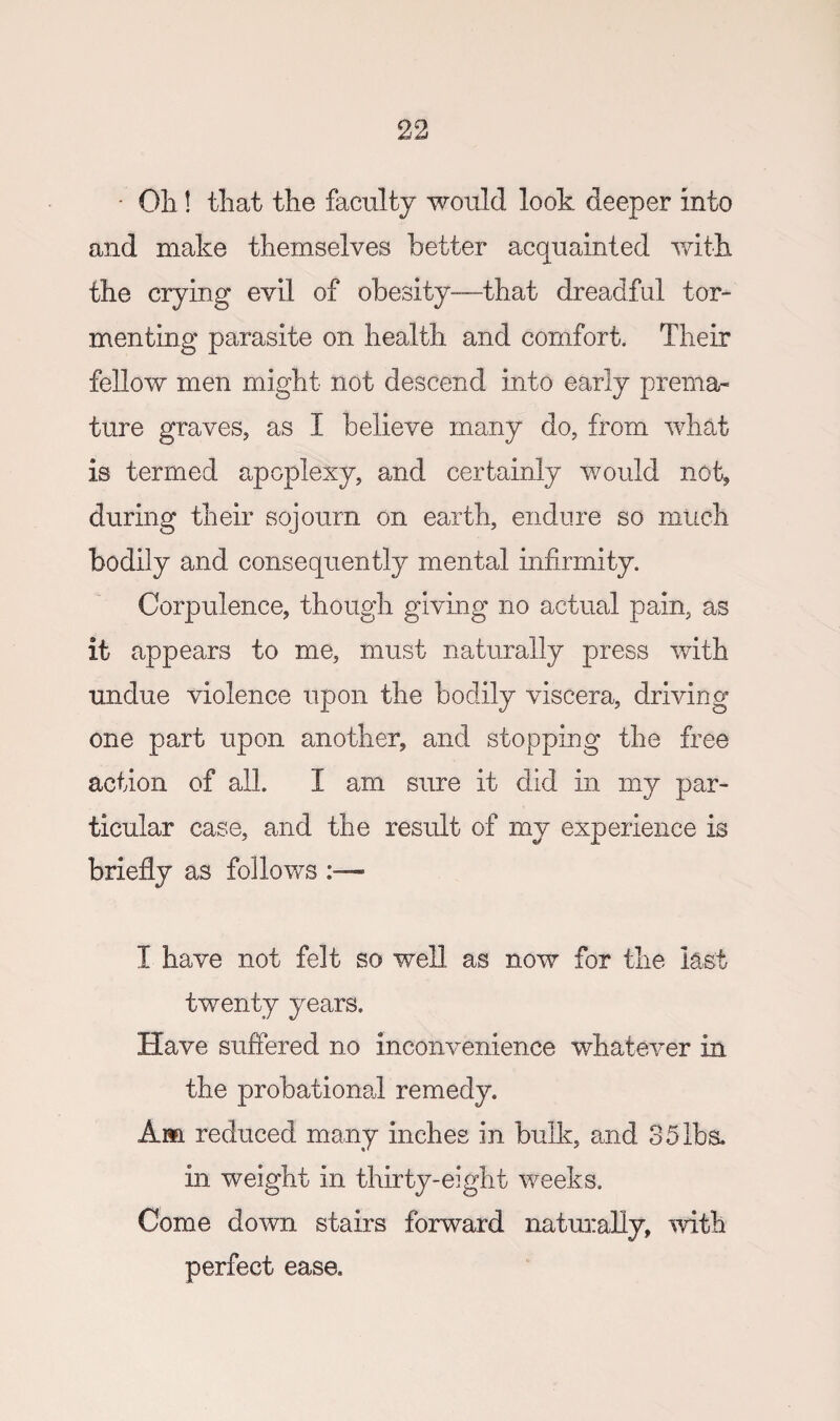 ' Oil! that the faculty would look deeper into and make themselves better acquainted with the crying evil of obesity—that dreadful tor¬ menting parasite on health and comfort. Their fellow men might not descend into early prema¬ ture graves, as I believe many do, from what is termed apoplexy, and certainly would nok during their sojourn on earth, endure so much bodily and consequently mental infirmity. Corpulence, though giving no actual pain, as it appears to me, must naturally press with undue violence upon the bodily viscera, driving one part upon another, and stopping the free action of all I am sure it did in my par¬ ticular case, and the result of my experience is briefly as follows I have not felt so well as now for the last twenty years. Have suffered no inconvenience whatever in the probationeJ remedy. Am reduced many inches in bulk, and 3 5 lbs. in weight in thirty-eight weeks. Come down stairs forward natuiiaUy, with perfect ease.