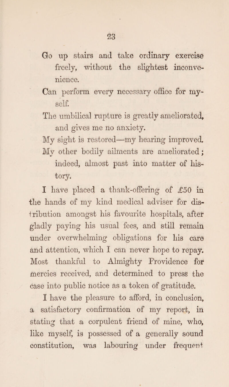 Go up stairs and take ordinary exercise freely, without the slightest inconve¬ nience. Can perform every necessary office for my¬ self. The umbilical rupture is greatly ameliorated, and gives me no anxiety. My sight is restored—my hearing improved. My other bodily ailments are ameliorated; indeed, almost past into matter of his¬ tory. I have placed a thank-offering of £50 in the hands of my kind medical adviser for dis¬ tribution amongst his favourite hospitals, after gladly paying his usual fees, and still remain under overwhelming obfigations for his care and attention, which I can never hope to repay. Most thankful to Almighty Providence for mercies received, and determined to press the case into public notice as a token of gratitude. I have the pleasure to afford, in conclusion, a satisfactory confirmation of my report, in stating that a corpulent friend of mine, who, like myself, is possessed of a generally sound constitution, was labouring under frequent