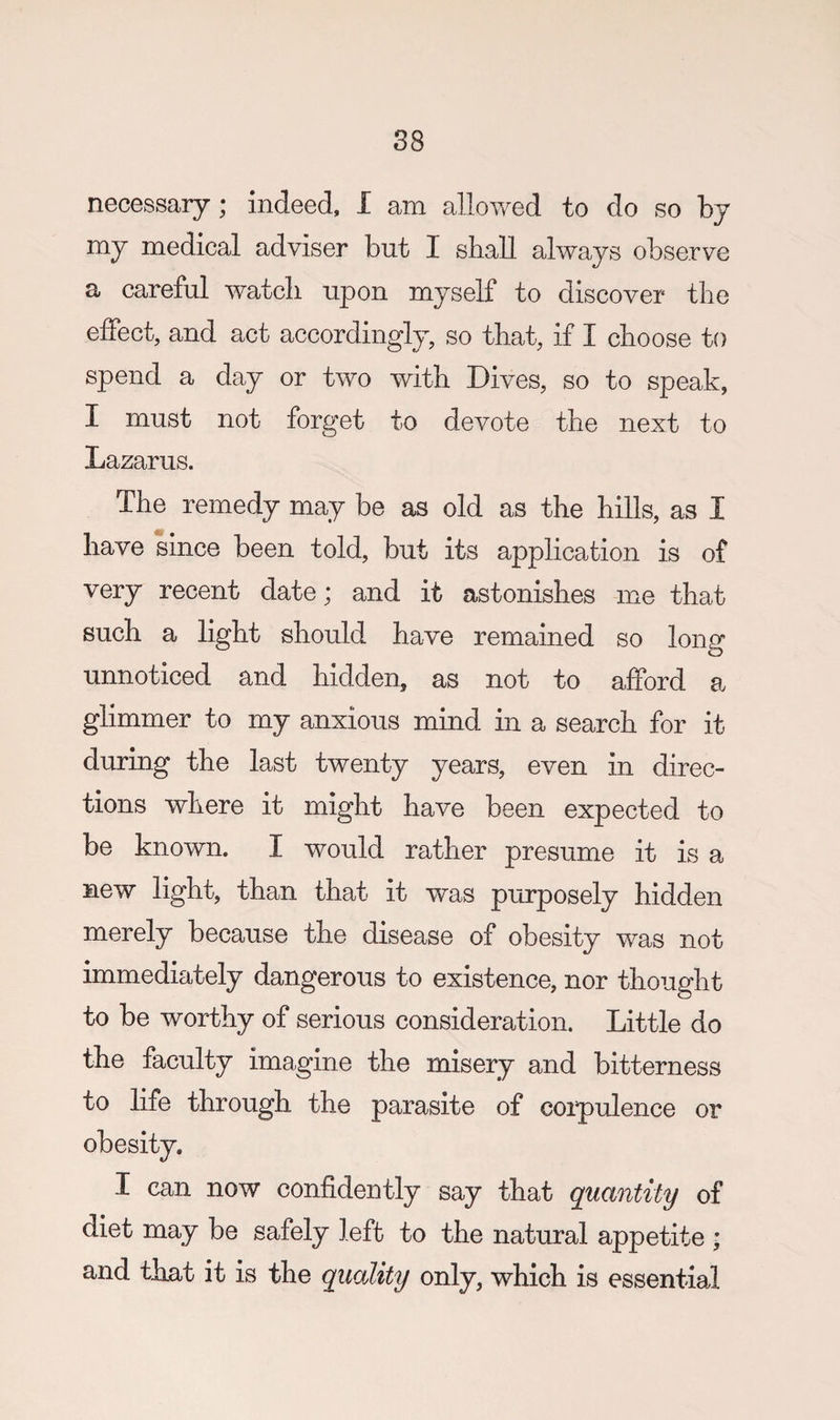 necessary; indeed, I am allov/ed to do so by my medical adviser but I shall always observe a careful watch upon myself to discover the effect, and act accordingly, so that, if I choose to spend a day or two with Dives, so to speak, I must not forget to devote the next to Lazarus. The remedy may be as old as the hills, as I have since been told, but its application is of very recent date; and it astonishes me that such a light should have remained so long unnoticed and hidden, as not to afford a glimmer to my anxious mind in a search for it during the last twenty years, even in direc¬ tions where it might have been expected to be known. I would rather presume it is a new light, than that it was purposely hidden merely because the disease of obesity was not immediately dangerous to existence, nor thought to be worthy of serious consideration. Little do the faculty imagine the misery and bitterness to life through the parasite of coipulence or obesity. I can now confidently say that quantity of diet may be safely left to the natural appetite • and that it is the quality only, which is essential
