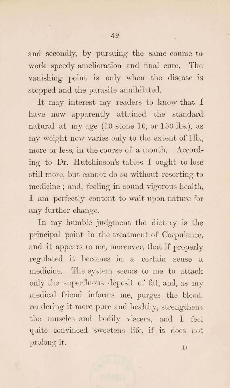 and secondly, by pursuing the same coimse to work speedy amelioration and final cure. The vanishing point is only when the disease is stopped and the parasite annihilated. It may interest my readei's to know that I have now apparently attained the standard natural at my age (10 stone 10, or 150 lbs.), as my weight now varies only to the extent of lib., more or less, in the course of a month. Accord¬ ing to Dr. Hutchinson s tables 1 ought to lose still more, but cannot do so without resorting^ to medicine ; and, feeling m sound vigorous health, I am perfectly content to wait upon nature for mij further change. In my humble judgment the dietary is the principal point in the treatment of Corpulence, and it appears lo me, moreover, that if properly regulated it becomes in a certain sense a medicine. The system seems to me to attack only the superfluous deposit of fat, and, as my medical friend informs me, the blood, rendering it more pure and healthy, strengthens the muscles aud bodily viscera, and I feel quite convinced sweetens life, if it does not prolong it.