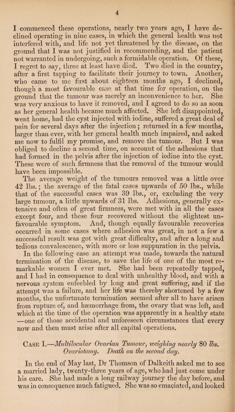 I commenced these operations, nearly two years ago, I have de¬ clined operating in nine cases, in which the general health was not interfered with, and life not yet threatened by the disease, on the ground that I was not justified in recommending, and the patient not warranted in undergoing, such a formidable operation. Of these, I regret to say, three at least have died. Two died in the country, after a first tapping to facilitate their journey to town. Another, who came to me first about eighteen months ago, I declined, though a most favourable case at that time for operation, on the ground that the tumour was merely an inconvenience to her. She was very anxious to have it removed, and I agreed to do so as soon as her general health became much affected. She left disappointed, went home, had the cyst injected with iodine, suffered a great deal of pain for several days after the injection; returned in a few months, larger than ever, with her general health much impaired, and asked me now to fulfil my promise, and remove the tumour. But I was obliged to decline a second time, on account of the adhesions that had formed in the pelvis after the injection of iodine into the cyst. These were of such firmness that the removal of the tumour would have been impossible. The average weight of the tumours removed was a little over 42 lbs.; the average of the fatal cases upwards of 50 lbs., while that of the successful cases was 39 lbs., or, excluding the very large tumour, a little upwards of 31 lbs. Adhesions, generally ex¬ tensive and often of great firmness, were met with in all the cases except four, and these four recovered without the slightest un¬ favourable symptom. And, though equally favourable recoveries occurred in some cases where adhesion was great, in not a few a successful result was got with great difficulty, and after a long and tedious convalescence, with more or less suppuration in the pelvis. In the following case an attempt was made, towards the natural termination of the disease, to save the life of one of the most re¬ markable women I ever met. She had been repeatedly tapped, and I had in consequence to deal with unhealthy blood, and with a nervous system enfeebled by long and great suffering, and if the attempt was a failure, and her life was thereby shortened by a few months, the unfortunate termination seemed after all to have arisen from rupture of, and haemorrhage from, the ovary that was left, and which at the time of the operation was apparently in a healthy state —one of those accidental and unforeseen circumstances that every now and then must arise after all capital operations. Case Y.-—Multilocular Ovarian Tumour, weighing nearly 80 Tbs. Ovariotomy. Death on the second day. In the end of May last, Dr Thomson of Dalkeith asked me to see a married lady, twenty-three years of age, who had just come under his care. She had made a long railway journey the day before, and was in consequence much fatigued. She was so emaciated, and looked