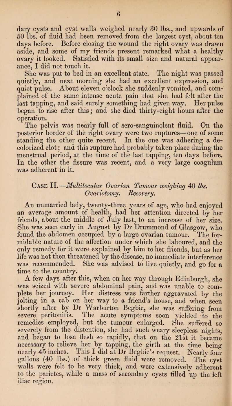 dary cysts and cyst walls weighed nearly 30 lbs., and upwards of 50 lbs. of fluid had been removed from the largest cyst, about ten days before. Before closing the wound the right ovary was drawn aside, and some of my friends present remarked what a healthy ovary it looked. Satisfied with its small size and natural appear¬ ance, I did not touch it. She wa3 put to bed in an excellent state. The night was passed quietly, and next morning she had an excellent expression, and quiet pulse. About eleven o’clock she suddenly vomited, and com¬ plained of the same intense acute pain that she had felt after the last tapping, and said surely something had given way. Her pulse began to rise after this; and she died thirty-eight hours after the operation. The pelvis was nearly full of sero-sanguinolent fluid. On the posterior border of the right ovary were two ruptures—one of some standing the other quite recent. In the one was adhering a de¬ colorized clot; and this rupture had probably taken place during the menstrual period, at the time of the last tapping, ten days before. In the other the fissure was recent, and a very large coagulum was adherent in it. Case II.—Multilocular Ovarian Tumour weighing 40 lbs. Ovariotomy. Becovery. An unmarried lady, twenty-three years of age, who had enjoyed an average amount of health, had her attention directed by her friends, about the middle of July last, to an increase of her size. She was seen early in August by Dr Drummond of Glasgow, who found the abdomen occupied by a large ovarian tumour. The for¬ midable nature of the affection under which she laboured, and the only remedy for it were explained by him to her friends, but as her life was not then threatened by the disease, no immediate interference was recommended. She was advised to live quietly, and go for a time to the country. A few days after this, when on her way through Edinburgh, she was seized with severe abdominal pain, and was unable to com¬ plete her journey. Her distress was farther aggravated by the jolting in a cab on her way to a friend’s house, and when seen shortly after by Dr Warburton Begbie, she was suffering from severe peritonitis. The acute symptoms soon yielded to the remedies employed, but the tumour enlarged. She suffered so severely from the distention, she had such weary sleepless nights, and began to lose flesh so rapidly, that on the 21st it became necessary to relieve her by tapping, the girth at the time being nearly 45 inches. This I did at Dr Begbie’s request. Nearly four gallons (40 lbs.) of thick green fluid were removed. The cyst walls were felt to be very thick, and were extensively adherent to the parietes, while a mass of secondary cysts filled up the left iliac region.