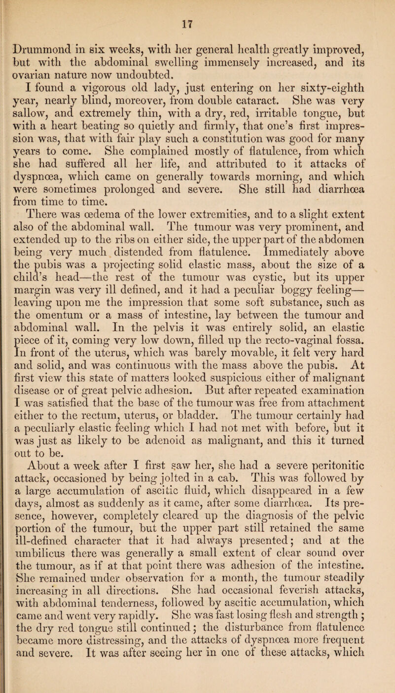 Drummond in six weeks, with her general health greatly improved, but with the abdominal swelling immensely increased, and its ovarian nature now undoubted. I found a vigorous old lady, just entering on her sixty-eighth year, nearly blind, moreover, from double cataract. She was very sallow, and extremely thin, with a dry, red, irritable tongue, but with a heart beating so quietly and firmly, that one’s first impres¬ sion was, that with fair play such a constitution was good for many years to come. She complained mostly of flatulence, from which she had suffered all her life, and attributed to it attacks of dyspnoea, which came on generally towards morning, and which were sometimes prolonged and severe. She still had diarrhoea from time to time. There was oedema of the lower extremities, and to a slight extent also of the abdominal wall. The tumour was very prominent, and extended up to the ribs on either side, the upper part of the abdomen being very much distended from flatulence. Immediately above the pubis was a projecting solid elastic mass, about the size of a child’s head—the rest of the tumour was cystic, but its upper margin was very ill defined, and it had a peculiar boggy feeling— leaving upon me the impression that some soft substance, such as the omentum or a mass of intestine, lay between the tumour and abdominal wall. In the pelvis it was entirely solid, an elastic piece of it, coming very low down, filled up the recto-vaginal fossa. In front of the uterus, which was barely movable, it felt very hard and solid, and was continuous with the mass above the pubis. At first view this state of matters looked suspicious either of malignant disease or of great pelvic adhesion. But after repeated examination I was satisfied that the base of the tumour was free from attachment either to the rectum, uterus, or bladder. The tumour certainly had a peculiarly elastic feeling which I had not met with before, but it was just as likely to be adenoid as malignant, and this it turned out to be. About a week after I first saw her, she had a severe peritonitic attack, occasioned by being jolted in a cab. This was followed by a large accumulation of ascitic fluid, which disappeared in a few days, almost as suddenly as it came, after some diarrhoea. Its pre¬ sence, however, completely cleared up the diagnosis of the pelvic portion of the tumour, but the upper part still retained the same ill-defined character that it had always presented; and at the umbilicus there was generally a small extent of clear sound over the tumour, as if at that point there was adhesion of the intestine. She remained under observation for a month, the tumour steadily increasing in all directions. She had occasional feverish attacks, with abdominal tenderness, followed by ascitic accumulation, which came and went very rapidly. She was fast losing flesh and strength ; the dry red tongue still continued; the disturbance from flatulence became more distressing, and the attacks of dyspnoea more frequent and severe. It was after seeing her in one of these attacks, which