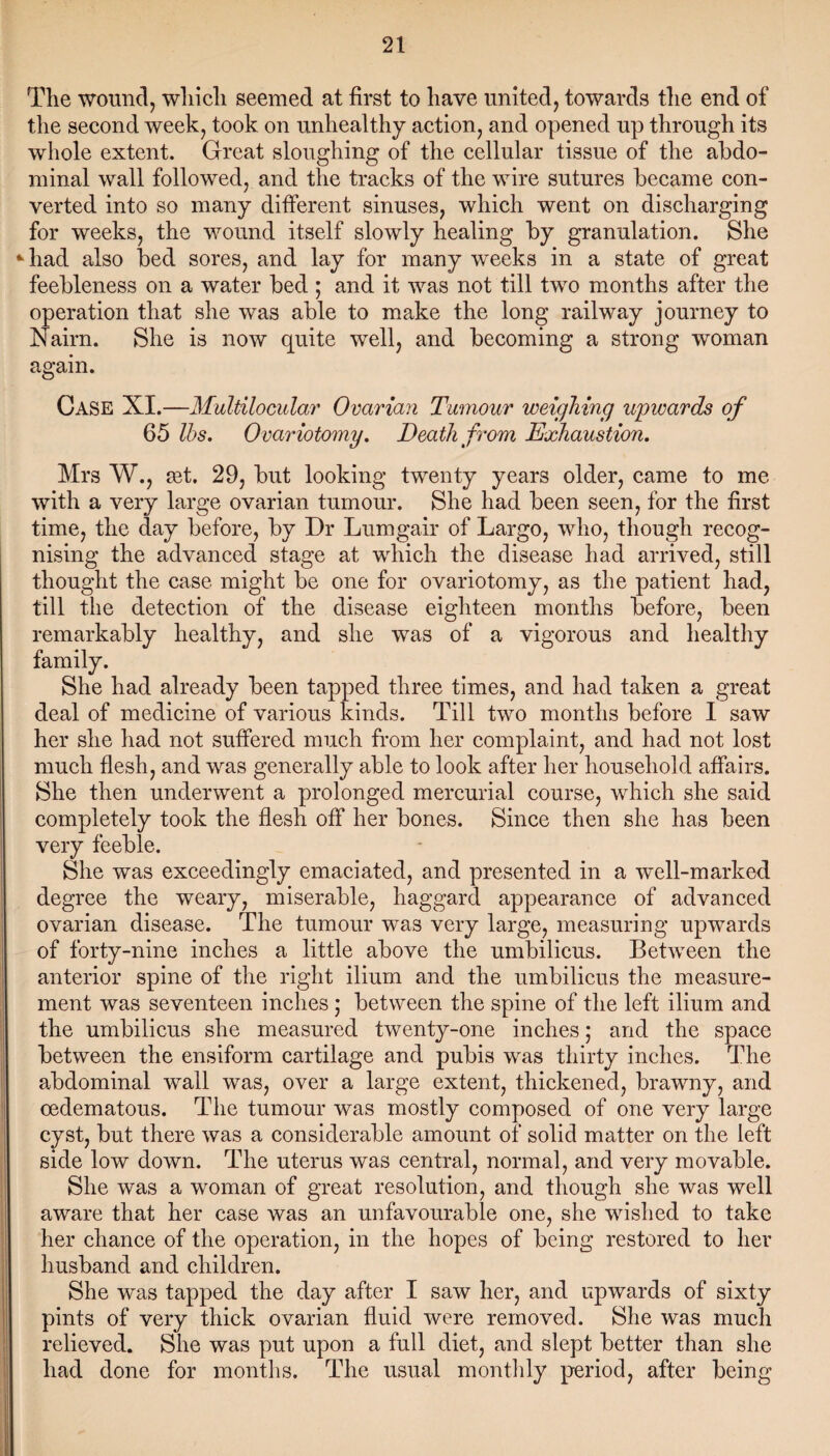 The wound, which seemed at first to have united, towards the end of the second week, took on unhealthy action, and opened up through its whole extent. Great sloughing of the cellular tissue of the abdo¬ minal wall followed, and the tracks of the wire sutures became con¬ verted into so many different sinuses, which went on discharging for weeks, the wound itself slowly healing by granulation. She *had also bed sores, and lay for many weeks in a state of great feebleness on a water bed ; and it was not till two months after the operation that she was able to make the long railway journey to Nairn. She is now quite well, and becoming a strong woman again. Case XI.—Multilocular Ovarian Tumour weighing upwards of 65 lbs. Ovariotomy. Death from Exhaustion. Mrs W., cet. 29, but looking twenty years older, came to me with a very large ovarian tumour. She had been seen, for the first time, the day before, by Dr Lumgair of Largo, who, though recog¬ nising the advanced stage at which the disease had arrived, still thought the case might be one for ovariotomy, as the patient had, till the detection of the disease eighteen months before, been remarkably healthy, and she was of a vigorous and healthy family. She had already been tapped three times, and had taken a great deal of medicine of various kinds. Till two months before I saw her she had not suffered much from her complaint, and had not lost much flesh, and was generally able to look after her household affairs. She then underwent a prolonged mercurial course, which she said completely took the flesh off her bones. Since then she has been very feeble. She was exceedingly emaciated, and presented in a well-marked degree the weary, miserable, haggard appearance of advanced ovarian disease. The tumour was very large, measuring upwards of forty-nine inches a little above the umbilicus. Between the anterior spine of the right ilium and the umbilicus the measure¬ ment was seventeen inches; between the spine of the left ilium and the umbilicus she measured twenty-one inches; and the space between the ensiform cartilage and pubis was thirty inches. The abdominal wall was, over a large extent, thickened, brawny, and oedematous. The tumour was mostly composed of one very large cyst, but there was a considerable amount of solid matter on the left side low down. The uterus was central, normal, and very movable. She was a woman of great resolution, and though she was well aware that her case was an unfavourable one, she wished to take her chance of the operation, in the hopes of being restored to her husband and children. She was tapped the day after I saw her, and upwards of sixty pints of very thick ovarian fluid were removed. She was much relieved. She was put upon a full diet, and slept better than she had done for months. The usual monthly period, after being
