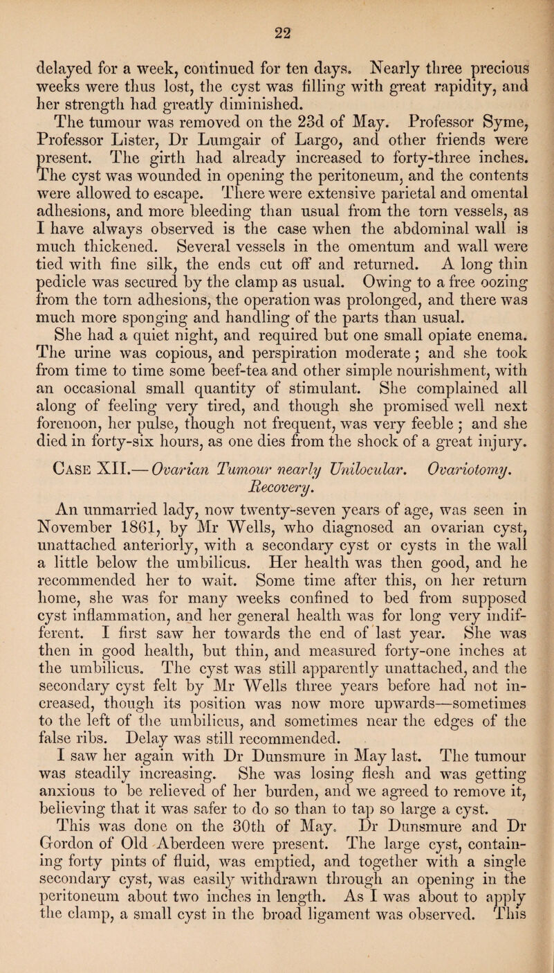 delayed for a week, continued for ten days. Nearly three precious weeks were thus lost, the cyst was filling with great rapidity, and her strength had greatly diminished. The tumour was removed on the 23d of May. Professor Syme, Professor Lister, Dr Lumgair of Largo, and other friends were present. The girth had already increased to forty-three inches. The cyst was wounded in opening the peritoneum, and the contents were allowed to escape. There were extensive parietal and omental adhesions, and more bleeding than usual from the torn vessels, as I have always observed is the case when the abdominal wall is much thickened. Several vessels in the omentum and wall were tied with fine silk, the ends cut off and returned. A long thin pedicle was secured by the clamp as usual. Owing to a free oozing from the torn adhesions, the operation was prolonged, and there was much more sponging and handling of the parts than usual. She had a quiet night, and required but one small opiate enema. The urine was copious, and perspiration moderate; and she took from time to time some beef-tea and other simple nourishment, with an occasional small quantity of stimulant. She complained all along of feeling very tired, and though she promised well next forenoon, her pulse, though not frequent, was very feeble • and she died in forty-six hours, as one dies from the shock of a great injury. Case NIL— Ovarian Tumour nearly Unilocular. Ovariotomy. Recovery. An unmarried lady, now twenty-seven years of age, was seen in November 1861, by Mr Wells, who diagnosed an ovarian cyst, unattached anteriorly, with a secondary cyst or cysts in the wall a little below the umbilicus. Her health was then good, and he recommended her to wait. Some time after this, on her return home, she was for many weeks confined to bed from supposed cyst inflammation, and her general health was for long very indif¬ ferent. I first saw her towards the end of last year. She was then in good health, but thin, and measured forty-one inches at the umbilicus. The cyst was still apparently unattached, and the secondary cyst felt by Mr Wells three years before had not in¬ creased, though its position was now more upwards—sometimes to the left of the umbilicus, and sometimes near the edges of the false ribs. Delay was still recommended. I saw her again with Dr Dunsmure in May last. The tumour was steadily increasing. She was losing flesh and was getting anxious to be relieved of her burden, and we agreed to remove it, believing that it was safer to do so than to tap so large a cyst. This was done on the 30th of May. Dr Dunsmure and Dr Gordon of Old Aberdeen were present. The large cyst, contain¬ ing forty pints of fluid, was emptied, and together with a single secondary cyst, was easily withdrawn through an opening in the peritoneum about two inches in length. As I was about to apply the clamp, a small cyst in the broad ligament was observed. This