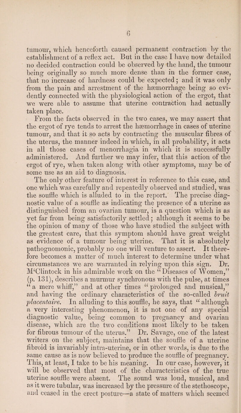 tumour, which henceforth caused permanent contraction by the establishment of a reflex act. But in the case I have now detailed no decided contraction could be observed by the hand, the tumour being originally so much more dense than in the former case, that no increase of hardness could be expected; and it was only from the pain and arrestment of the haemorrhage being so evi¬ dently connected with the physiological action of the ergot, that we were able to assume that uterine contraction had actually taken place. From the facts observed in the two cases, we may assert that the ergot of rye tends to arrest the haemorrhage in cases of uterine tumour, and that it so acts by contracting the muscular fibres of the uterus, the manner indeed in which, in all probability, it acts in all those cases of menorrhagia in which it is successfully administered. And further we may infer, that this action of the ergot of rye, when taken along with other symptoms, may be of some use as an aid to diagnosis. The only other feature of interest in reference to this case, and one which was carefully and repeatedly observed and studied, was the souffle which is alluded to in the report. The precise diag¬ nostic value of a souffle as indicating the presence of a uterine as distinguished from an ovarian tumour, is a question which is as yet far from being satisfactorily settled • although it seems to be the opinion of many of those who have studied the subject with the greatest care, that this symptom should have great weight as evidence of a tumour being uterine. That it is absolutely pathognomonic, probably no one will venture to assert. It there¬ fore becomes a matter of much interest to determine under what circumstances we are warranted in relying upon this sign. Dr. JVTClintock in his admirable work on the u Diseases of Women,” (p. 131), describes a murmur synchronous with the pulse, at times “ a mere whiff,” and at other times u prolonged and musical,” and having the ordinary characteristics of the so-called bruit placentaire. In alluding to this souffle, he says, that u although a very interesting phenomenon, it is not one of any special diagnostic value, being common to pregnancy and ovarian disease, which are the two conditions most likely to be taken for fibrous tumour of the uterus.” Dr. Savage, one of the latest writers on the subject, maintains that the souffle of a uterine fibroid is invariably intra-uterine, or in other words, is due to the same cause as is now believed to produce the souffle of pregnancy. This, at least, I take to be his meaning. In our case, however, it will be observed that most of the characteristics of the true uterine souffle were absent. The sound was loud, musical, and as it were tubular, was increased by the pressure of the stethoscope, and ceased in the erect posture—a state of matters which seemed