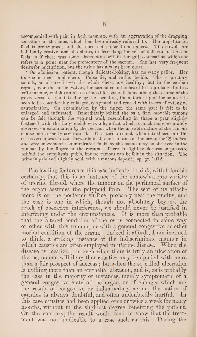 accompanied with pain in both mammae, with an aggravation of the dragging sensation in the loins, which has been already referred to. Her appetite for food is pretty good, and she does not suffer from nausea. The bowels are habitually costive, and she states, in describing the act of defecation, that she feels as if there was some obstruction within the gut, a sensation which she refers to a point near the promontory of the sacrum. She has very frequent desire for micturition, but the urine has always been clear. “ On admission, patient, though delicate-looking, has no waxy pallor. Her tongue is moist and clean. Pulse 64, and rather feeble. The respiratory sounds, as observed over the whole chest, are healthy; but in the cardiac region, over the aortic valves, the second sound is heard to be prolonged into a soft murmur, which can also be traced for some distance along the course of the great vessels. On introducing the speculum, the anterior lip of the os uteri is seen to be considerably enlarged, congested, and eroded with traces of extensive cauterization. On examination by the finger, the same part is felt to be enlarged and indurated. Immediately behind the os a firm movable tumour can be felt through the vaginal wall, resembling in shape a pear slightly flattened with the large end downwards, a fact which is much more accurately observed on examination by the rectum, when the movable nature of the tumour is also more exactly ascertained. The uterine sound, when introduced into the os, passes upwards and forwards in the normal axis of the organ for 2§ inches, and any movement communicated to it by the sound may be observed in the tumour by the finger in the rectum. There is slight tenderness on pressure behind the symphysis pubis, but no tumour can be felt in the situation. The urine is pale and slightly acid, with a mucous deposit; sp. gr. 1012.” The leading features of this case indicate, I think, with tolerable certainty, that this is an instance of the somewhat rare variety of uterine fibroid, where the tumour on the peritoneal surface of the organ assumes the polypoid form. The seat of its attach¬ ment is on the posterior surface, probably near the fundus, and the case is one in which, though not absolutely beyond the reach of operative interference, we should never be justified in interfering under the circumstances. It is more than probable that the altered condition of the os is connected in some way or other with this tumour, or with a general congestive or other morbid condition of the organ. Indeed it affords, I am inclined to think, a striking instance of the indiscriminate manner in which caustics are often employed in uterine disease. When the disease is localized, or even when there is truly an ulceration of the os, no one will deny that caustics may be applied with more than a fair prospect of success; but when the so-called ulceration is nothing more than an epithelial abrasion, and is, as is probably the case in the majority of instances, merely symptomatic of a general congestive state of the organ, or of changes which are the result of congestive or inflammatory action, the action of caustics is always doubtful, and often undoubtedly hurtful. In this case caustics had been applied once or twice a week for many months, without in the slightest degree benefiting the patient. On the contrary, the result would tend to show that the treat¬ ment was not applicable to a case such as this. During the