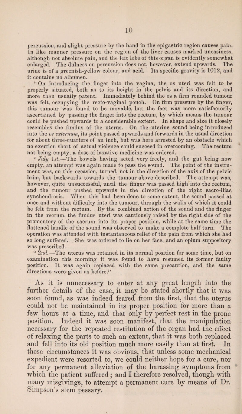 percussion, and slight pressure by the hand in the epigastric region causes pain. In like manner pressure on the region of the liver causes marked uneasiness, although not absolute pain, and the left lobe of this organ is evidently somewhat enlarged. The dulness on percussion does not, however, extend upwards. The urine is of a greenish-yellow colour, and acid. Its specific gravity is 1012, and it contains no albumen. “ On introducing the finger into the vagina, the os uteri was felt to be properly situated, both as to its height in the pelvis and its direction, and more than usually patent. Immediately behind the os a firm rounded tumour was felt, occupying the recto-vaginal pouch. On firm pressure by the finger, this tumour was found to be movable, but the fact was more satisfactorily ascertained by passing the finger into the rectum, by which means the tumour could be pushed upwards to a considerable extent. In shape and size it closely resembles the fundus of the uterus. On the uterine sound being introduced into the os externum, its point passed upwards and forwards in the usual direction for about three-quarters of an inch, but was here arrested by an obstacle which no exertion short of actual violence could succeed in overcoming. The rectum not being empty, a dose of laxative medicine was ordered. “ July ls£.—The bowels having acted very freely, and the gut being now empty, an attempt was again made to pass the sound. The point of the instru¬ ment was, on this occasion, turned, not in the direction of the axis of the pelvic brim, but backwards towards the tumour above described. The attempt was, however, quite unsuccessful, until the finger was passed high into the rectum, and the tumour pushed upwards in the direction of the right sacro-iliac synchondrosis. When this had been done to some extent, the sound passed at once and without difficulty into the tumour, through the walls of which it could be felt from the rectum. By the combined action of the sound and the finger in the rectum, the fundus uteri was cautiously raised by the right side of the promontory of the sacrum into its proper position, while at the same time the flattened handle of the sound was observed to make a complete half turn. The operation was attended with instantaneous relief of the pain from which she had so long suffered. She was ordered to lie on her face, and an opium suppository was prescribed. “ 2nd.—The uterus was retained in its normal position for some time, but on examination this morning it was found to have resumed its former faulty position. It was again replaced with the same precaution, and the same directions were given as before.” As it is unnecessary to enter at any great length into the further details of the case, it may be stated shortly that it was soon found, as was indeed feared from the first, that the uterus could not be maintained in its proper position for more than a few hours at a time, and that only by perfect rest in the prone position. Indeed it was soon manifest, that the manipulation necessary for the repeated restitution of the organ had the effect of relaxing the parts to such an extent, that it was both replaced and fell into its old position much more easily than at first. In these circumstances it was obvious, that unless some mechanical expedient were resorted to, we could neither hope for a cure, nor for any permanent alleviation of the harassing symptoms from ; which the patient suffered; and I therefore resolved, though with many misgivings, to attempt a permanent cure by means of Dr. Simpson’s stem pessary.