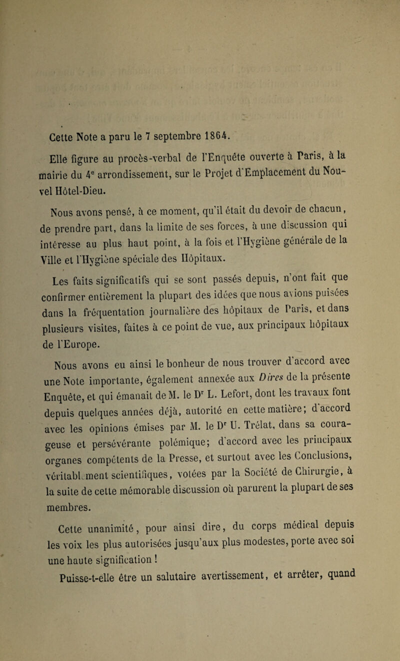 Cette Note a paru le 7 septembre 1864. Elle figure au procès-verbal de l’Enquête ouverte à Paris, à la mairie du 4e arrondissement, sur le Projet d Emplacement du Nou¬ vel Hôtel-Dieu. Nous avons pensé, à ce moment, qu’il était du devoir de chacun, de prendre part, dans la limite de ses forces, a une d.scussion qui intéresse au plus haut point, à la fois et l’Hygiène générale de la Ville et l'Hygiène spéciale des Hôpitaux. Les faits significatifs qui se sont passés depuis, n’ont fait que confirmer entièrement la plupart des idées que nous avions puisées dans la fréquentation journalière des hôpitaux de Paris, et dans plusieurs visites, faites à ce point de vue, aux principaux hôpitaux de l’Europe. Nous avons eu ainsi le bonheur de nous trouver d’accord avec une Note importante, également annexée aux Dires de la présente Enquête, et qui émanait deM. le D1 L. Lefort, dont les tra\aux tout depuis quelques années déjà, autorité en cette matière; daccoid avec les opinions émises par M. le Dr U. Trélat, dans sa coura¬ geuse et persévérante polémique; d accord avec les principaux organes compétents de la Presse, et surtout avec les Conclusions, véritablement scientifiques, votées par la Société deChiiurgie, à la suite de cette mémorable discussion où parurent la plupait de ses membres. Cette unanimité, pour ainsi dire, du corps médical depuis les voix les plus autorisées jusqu’aux plus modestes, porte avec soi une haute signification ! Puisse-t-elle être un salutaire avertissement, et arrêter, quand