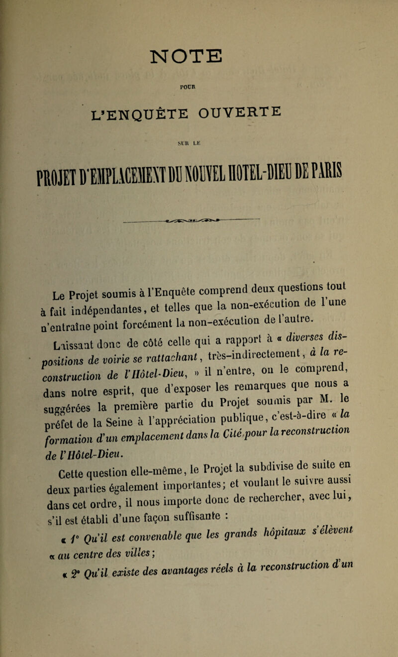 NOTE poür L’ENQUÊTE OUVERTE SUR LE Le Projet soumis à l’Enquête comprend deux questions tout à fait indépendantes, et telles que la non-exécution de une n’entraîne point forcément la non-exécution de l autre. Laissant donc de côté celle qui a rapport à « diverses dis¬ positions de voirie se rattachant, très-indirectement, a la re¬ construction de ïHôtel-Dieu, » il n’entre, on le comprend, dans notre esprit, que d’exposer les remarques que nous a suggérées la première partie du Projet soumis par M. préfet de la Seine à l’appréciation publique, c est-è- ire « formation d’un emplacement dans la Cité pour la reconstruction de VHôtel-Dieu. Cette question elle-même, le Projet la subdivise de suite en deux parties également importantes; et voulant le suivre aussi dans cet ordre, il nous importe donc de rechercher, avec lui, s’il est établi d’une façon suffisante : « /» Qu'il est convenable que les grands hôpitaux s’élèvent fs.au centre des villes ; « 2- Qu’il existe des avantages réels à la reconstruction d’un