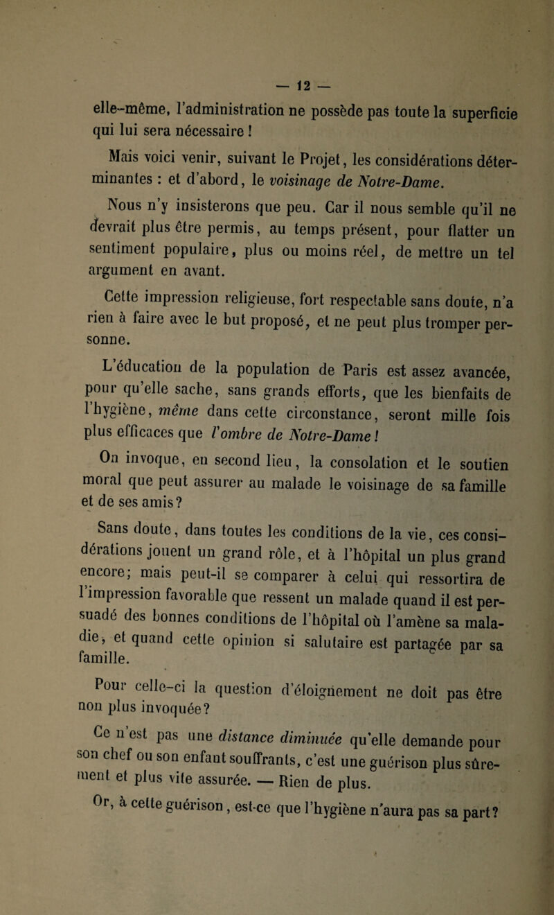 elle-même, l’administration ne possède pas toute la superficie qui lui sera nécessaire ! Mais voici venir, suivant le Projet, les considérations déter¬ minantes : et d’abord, le voisinage de Notre-Dame. Nous n’y insisterons que peu. Car il nous semble qu’il ne devrait plus être permis, au temps présent, pour flatter un sentiment populaire, plus ou moins réel, de mettre un tel argument en avant. Cette impression religieuse, fort respectable sans doute, n’a rien à faire avec le but proposé, et ne peut plus tromper per¬ sonne. L éducation de la population de Paris est assez avancée, poui qu elle sache, sans grands efforts, que les bienfaits de l’hygiène, même dans cette circonstance, seront mille fois plus efficaces que l ombre de Notre-Dame l On invoque, eu second lieu, la consolation et le soutien moral que peut assurer au malade le voisinage de sa famille et de ses amis? Sans doute, dans toutes les conditions de la vie, ces consi¬ dérations jouent un grand rôle, et à l’hôpital un plus grand encore; mais peut-il se comparer à celui qui ressortira de 1 impression favorable que ressent un malade quand il est per¬ suadé des bonnes conditions de l’hôpital où l’amène sa mala¬ die, et quand cette opinion si salutaire est partagée par sa famille. Pour celle-ci la question d’éloignement ne doit pas être non plus invoquée? Ce n est pas une distance diminuée quelle demande pour son chef ou son enfant souffrants, c’est une guérison plus sûre¬ ment et plus vite assurée. — Rien de plus. Or, a celte guérison, est-ce que l’hygiène n’aura pas sa part?