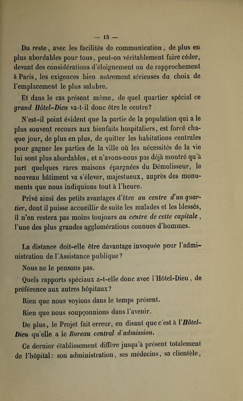 Du reste, avec les facilités de communication, de plus en plus abordables pour tous, peut-on véritablement faire céder, devant des considérations d’éloignement ou de rapprochement à Paris, les exigences bien autrement sérieuses du choix de l’emplacement le plus salubre. Et dans le cas présent même, de quel quartier spécial ce grand Hôtel-Dieu va-t-il donc être le centre? N’est-il point évident que la partie de la population qui a le plus souvent recours aux bienfaits hospitaliers, est forcé cha¬ que jour, de plus en plus, de quitter les habitations centrales pour gagner les parties de la ville où les nécessités de la vie lui sont plus abordables, et n’avons-nous pas déjà montré qu à part quelques rares maisons épargnées du Démolisseur, le nouveau bâtiment va s’élever, majestueux, auprès des monu¬ ments que nous indiquions tout à l’heure. Privé ainsi des petits avantages d’être au centre d'un quar¬ tier, dont il puisse accueillir de suite les malades et les blessés, il n’en restera pas moins toujours au centre de celte capitale, l’une des plus grandes agglomérations connues d’hommes. La distance doit-elle être davantage invoquée pour 1 admi¬ nistration de l’Assistance publique? Nous ne le pensons pas. Quels rapports spéciaux a-t-elle donc avec 1 Hôtel-Dieu, de préférence aux autres hôpitaux? Rien que nous voyions dans le temps présent. Rien que nous soupçonnions dans 1 avenir. De plus, le Projet fait erreur, en disant que c’est à 1 Hôtel- Dieu qu elle a le Bureau central d admission. Ce dernier établissement diffère jusqu’à présent totalement de l’hôpital : son administration, ses médecins, sa clientèle,