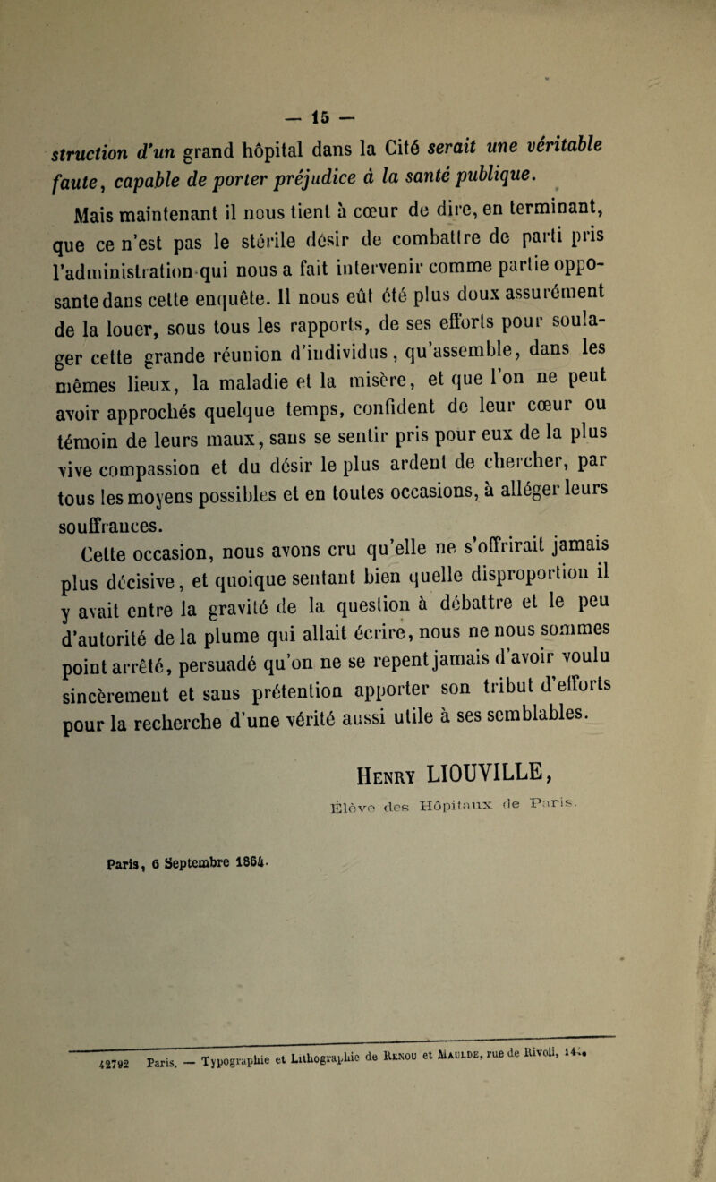 struction d’un grand hôpital dans la Cité serait une véritable faute, capable de porter préjudice à la santé publique. Mais maintenant il nous tient h cœur de dire, en terminant, que ce n’est pas le stérile désir de combattre de parti piis l’administration qui nous a fait intervenir comme partie oppo¬ sante dans celte enquête. 11 nous eût été plus doux assurément de la louer, sous tous les rapports, de ses efforts pour soula¬ ger cette grande réunion d’individus, cju assemble, dans les mêmes lieux, la maladie et la misère, et que l’on ne peut avoir approchés quelque temps, confident de leur cœur ou témoin de leurs maux, sans se sentir pris pour eux de la plus vive compassion et du désir le plus ardent de cheicher, par tous les moyens possibles et en toutes occasions, à alléger leurs souffrances. Cette occasion, nous avons cru qu’elle ne s’offrirait jamais plus décisive, et quoique sentant bien quelle disproportion il y avait entre la gravité de la question à débattre et le peu d’autorité de la plume qui allait écrire, nous ne nous sommes point arrêté, persuadé qu’on ne se repent jamais d avoir voulu sincèrement et sans prétention apporter son tribut d’efforts pour la recherche d’une vérité aussi utile à ses semblables. Henry LIOUVILLE, Elève des Hôpitaux. <1© Paris. Paris, 6 Septembre 1864- 42792 Paris. - Typographie et Lithographie de Huiou et hUorOE, rue de EivoU. 14..