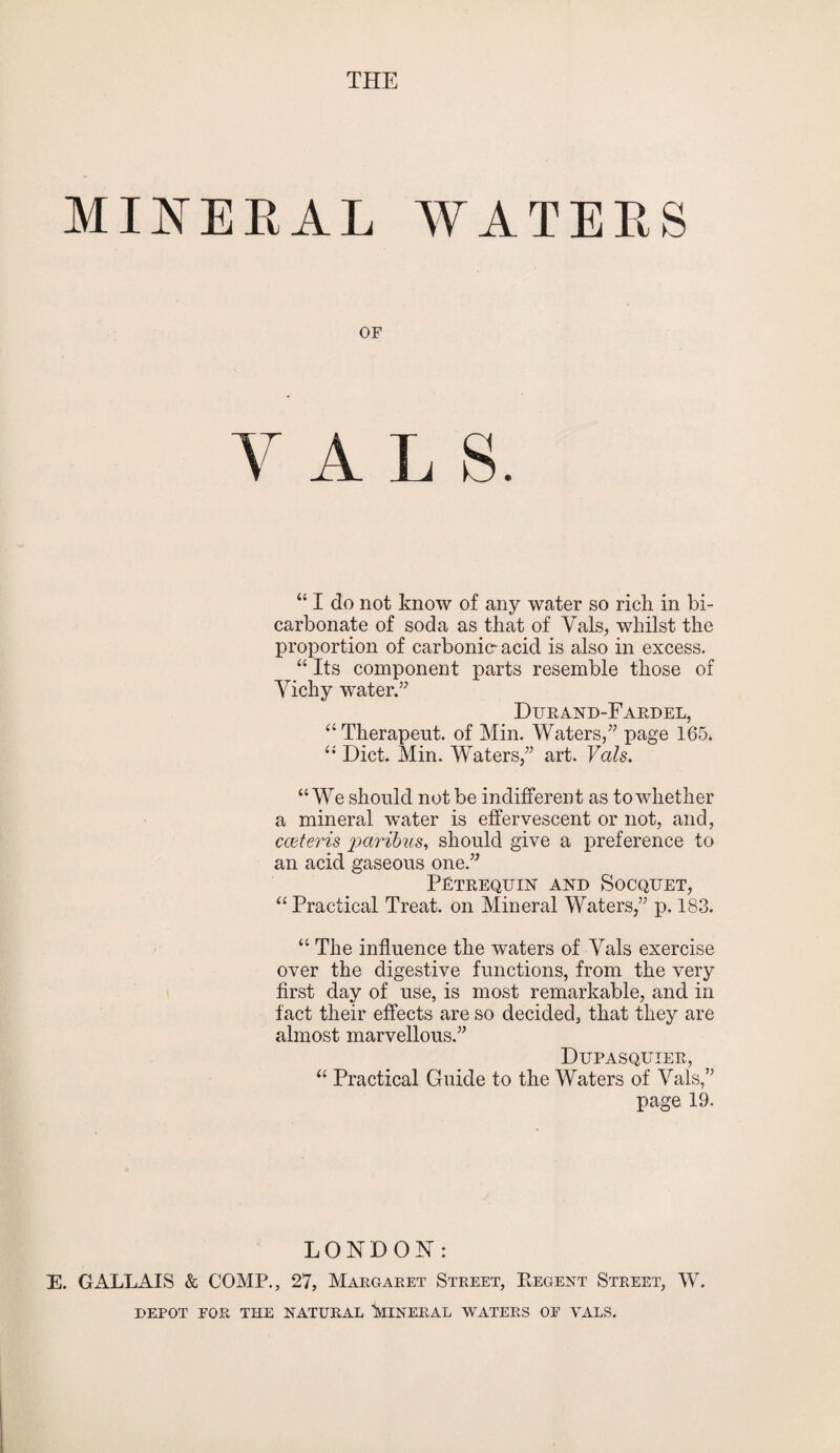 MINERAL WATERS OF Y A L S. “ I do not know of any water so rich in bi¬ carbonate of soda as that of Vais, whilst the proportion of carbonic- acid is also in excess. “ Its component parts resemble those of Vichy water.” Durand-Fardel, “Therapeut. of Min. Waters,” page 165. “ Diet. Min. Waters,” art. Vais. “We should not be indifferent as to whether a mineral water is effervescent or not, and, cceteris paribus, should give a preference to an acid gaseous one.” P£trequin and Socquet, “ Practical Treat, on Mineral Waters,” p. 183. “ The influence the waters of Vais exercise over the digestive functions, from the very first day of use, is most remarkable, and in fact their effects are so decided, that they are almost marvellous.” Dupasquier, “ Practical Guide to the Waters of Vais,” page 19. LONDON: E. GALLAIS & COMP., 27, Margaret Street, Regent Street, W. DEPOT EOR THE NATURAL ^MINERAL WATERS OE VALS.