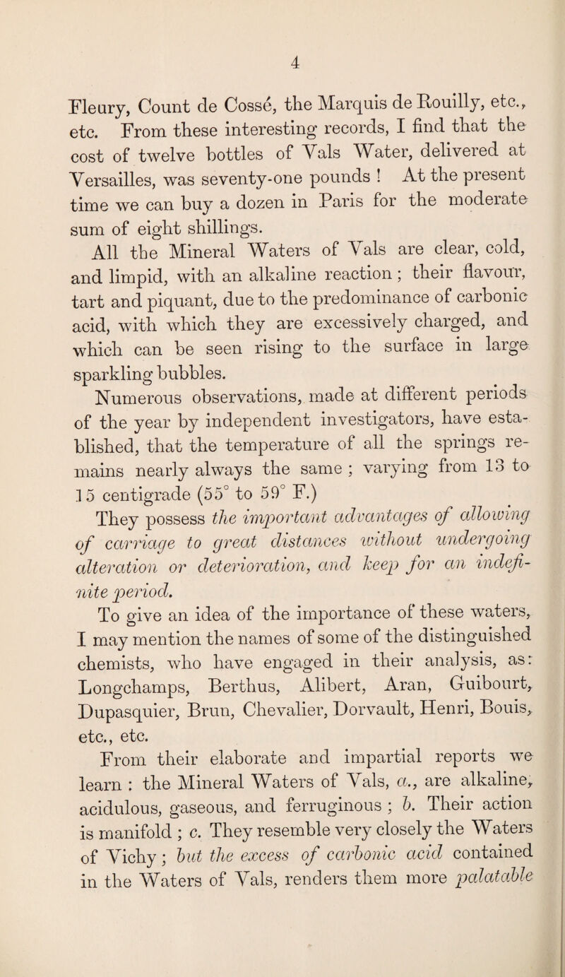 Fleury, Count de Cosse, the Marquis de Rouilly, etc., etc. From these interesting records, I find that the cost of twelve bottles of Vais Water, delivered at Versailles, was seventy-one pounds ! At the present time we can buy a dozen in Pans for the moderate sum of eight shillings. All the Mineral Waters of Yals are clear, cold, and limpid, with an alkaline reaction; their flavoui, tart and piquant, due to the predominance of carbonic acid, with which they are excessively charged, and which can be seen rising to the surface in large sparkling bubbles. Numerous observations, made at different periods of the year by independent investigators, have esta¬ blished, that the temperature of all the springs re¬ mains nearly always the same ; varying from 13 to 15 centigrade (55° to 59° F.) They possess the important advantages of allowing of carriage to great distances without undergoing alteration or deterioration, and keep for an indefi¬ nite period. To give an idea of the importance of these waters, I may mention the names of some of the distinguished chemists, who have engaged in their analysis, as: Longchamps, Berthus, Alibert, Aran, Guibourt, Dupasquier, Brun, Chevalier, Dorvault, Henri, Bouis, etc., etc. From their elaborate and impartial reports we learn : the Mineral Waters of Yals, a., are alkaline, acidulous, gaseous, and ferruginous ; h. Their action is manifold ; c. They resemble very closely the Waters of Yicliy; but the excess of carbonic acid contained in the Waters of Yals, renders them more palatable