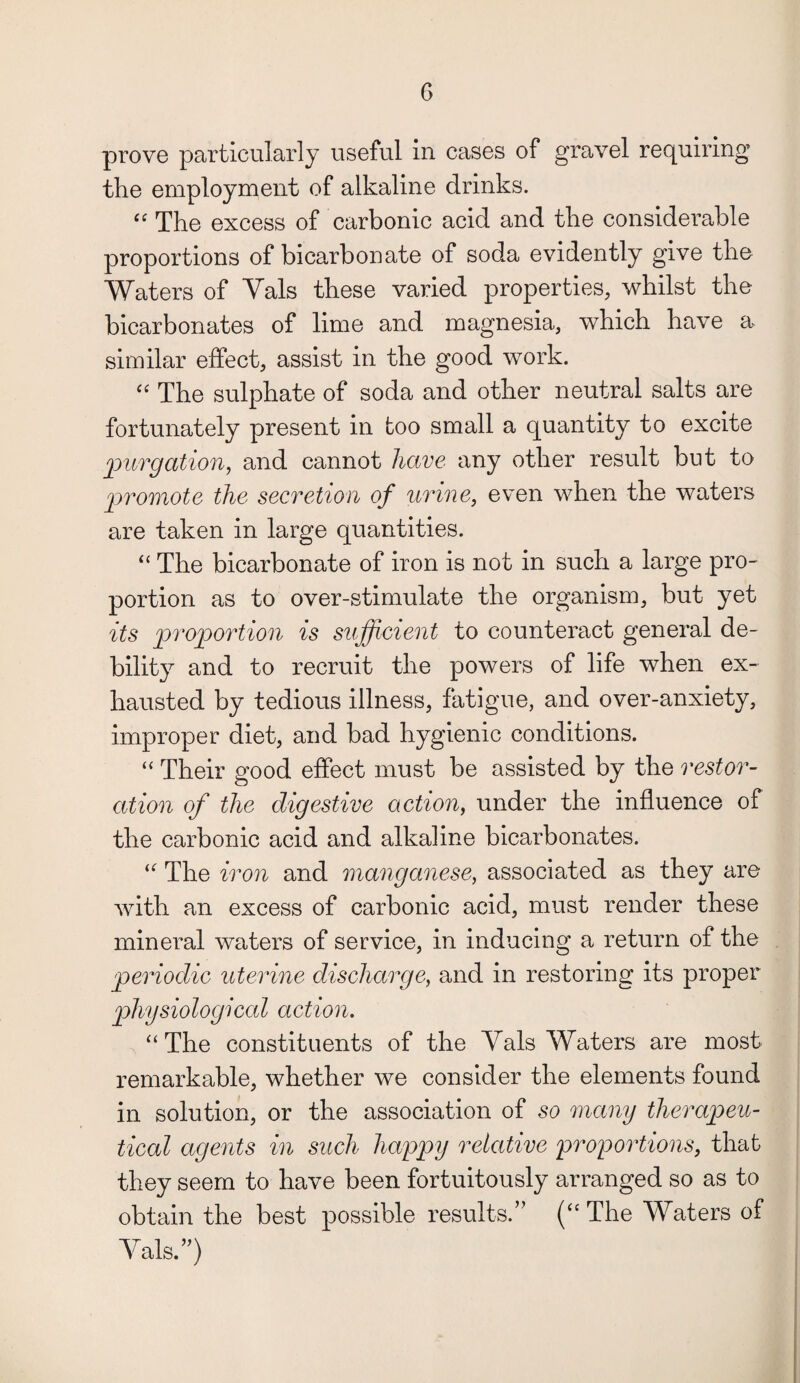 prove particularly useful in cases of gravel requiring the employment of alkaline drinks. “ The excess of carbonic acid and the considerable proportions of bicarbonate of soda evidently give the Waters of Vais these varied properties, whilst the bicarbonates of lime and magnesia, which have a similar effect, assist in the good work. “ The sulphate of soda and other neutral salts are fortunately present in too small a quantity to excite /purgation, and cannot have any other result but to promote the secretion of urine, even when the waters are taken in large quantities. “ The bicarbonate of iron is not in such a large pro¬ portion as to over-stimulate the organism, but yet its proportion is sufficient to counteract general de¬ bility and to recruit the powers of life when ex¬ hausted by tedious illness, fatigue, and over-anxiety, improper diet, and bad hygienic conditions. “ Their good effect must be assisted by the restor¬ ation of the digestive action, under the influence of the carbonic acid and alkaline bicarbonates. “ The iron and manganese, associated as they are with an excess of carbonic acid, must render these mineral waters of service, in inducing a return of the periodic uterine discharge, and in restoring its proper physiological action. “ The constituents of the Vais Waters are most remarkable, whether we consider the elements found in solution, or the association of so many therapeu¬ tical agents in such happy relative proportions, that they seem to have been fortuitously arranged so as to obtain the best possible results.” (“ The Waters of Vais.”)